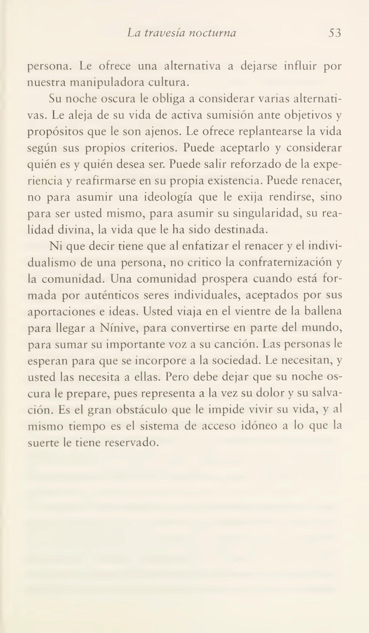 La travesía nocturna 53
persona. Le ofrece una alternativa a dejarse influir por
nuestra manipuladora cultura.
Su noche oscura le obliga a considerar varias alternati¬
vas. Le aleja de su vida de activa sumisión ante objetivos y
propósitos que le son ajenos. Le ofrece replantearse la vida
según sus propios criterios. Puede aceptarlo y considerar
quién es y quién desea ser. Puede salir reforzado de la expe¬
riencia y reafirmarse en su propia existencia. Puede renacer,
no para asumir una ideología que le exija rendirse, sino
para ser usted mismo, para asumir su singularidad, su rea¬
lidad divina, la vida que le ha sido destinada.
Ni que decir tiene que al enfatizar el renacer y el indivi¬
dualismo de una persona, no critico la confraternización y
la comunidad. Una comunidad prospera cuando está for¬
mada por auténticos seres individuales, aceptados por sus
aportaciones e ideas. Usted viaja en el vientre de la ballena
para llegar a Nínive, para convertirse en parte del mundo,
para sumar su importante voz a su canción. Las personas le
esperan para que se incorpore a la sociedad. Le necesitan, y
usted las necesita a ellas. Pero debe dejar que su noche os¬
cura le prepare, pues representa a la vez su dolor y su salva¬
ción. Es el gran obstáculo que le impide vivir su vida, y al
mismo tiempo es el sistema de acceso idóneo a lo que la
suerte le tiene reservado.