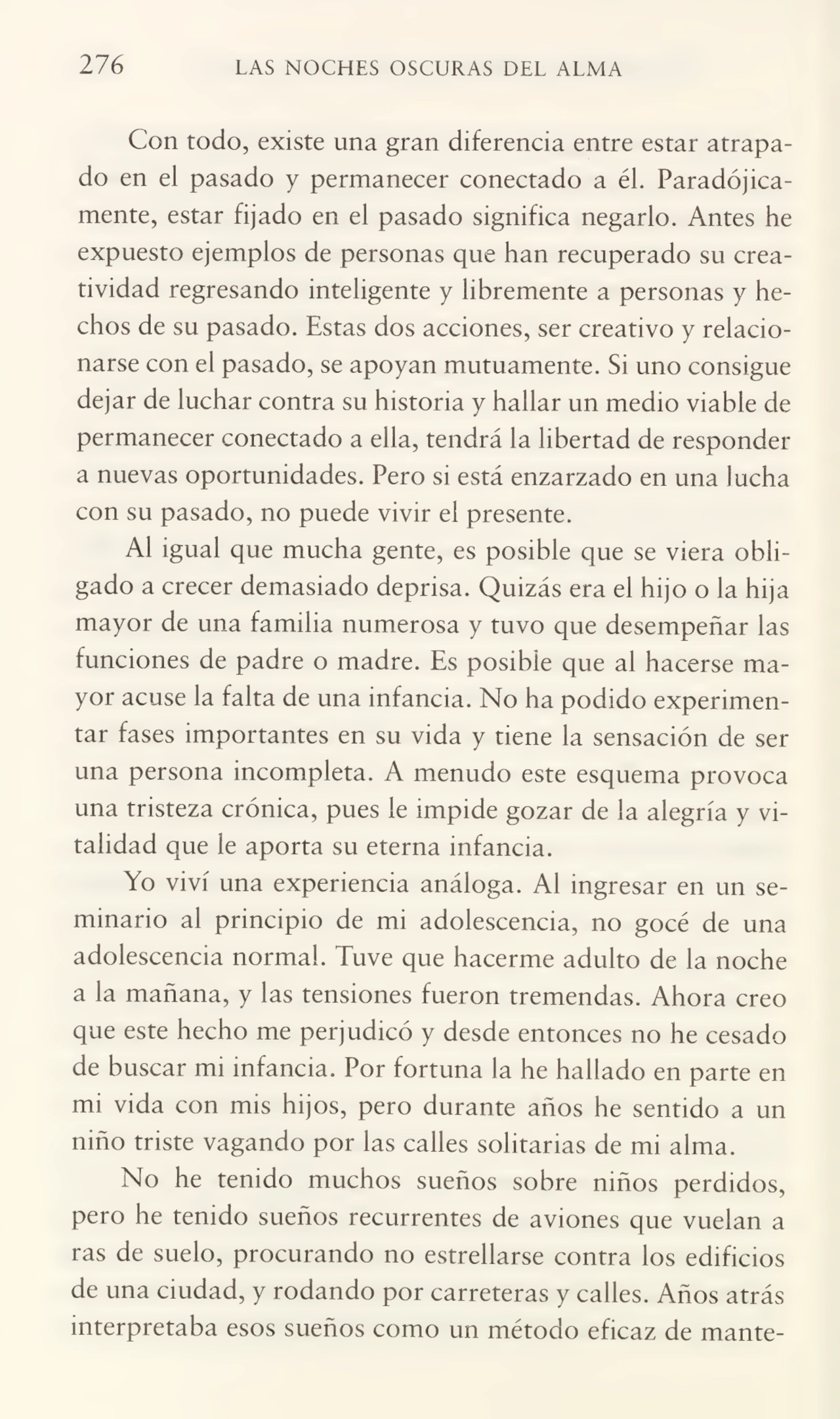 276 LAS NOCHES OSCURAS DEL ALMA
Con todo, existe una gran diferencia entre estar atrapa¬
do en el pasado y permanecer conectado a él. Paradójica¬
mente, estar fijado en el pasado significa negarlo. Antes he
expuesto ejemplos de personas que han recuperado su crea¬
tividad regresando inteligente y libremente a personas y he¬
chos de su pasado. Estas dos acciones, ser creativo y relacio¬
narse con el pasado, se apoyan mutuamente. Si uno consigue
dejar de luchar contra su historia y hallar un medio viable de
permanecer conectado a ella, tendrá la libertad de responder
a nuevas oportunidades. Pero si está enzarzado en una lucha
con su pasado, no puede vivir el presente.
Al igual que mucha gente, es posible que se viera obli¬
gado a crecer demasiado depnsa. Quizás era el hijo o la hija
mayor de una familia numerosa y tuvo que desempeñar las
funciones de padre o madre. Es posible que al hacerse ma¬
yor acuse la falta de una infancia. No ha podido experimen¬
tar fases importantes en su vida y tiene la sensación de ser
una persona incompleta. A menudo este esquema provoca
una tristeza crónica, pues le impide gozar de la alegría y vi¬
talidad que le aporta su eterna infancia.
Yo viví una experiencia análoga. Al ingresar en un se¬
minario al principio de mi adolescencia, no gocé de una
adolescencia normal. Tuve que hacerme adulto de la noche
a la mañana, y las tensiones fueron tremendas. Ahora creo
que este hecho me perjudicó y desde entonces no he cesado
de buscar mi infancia. Por fortuna la he hallado en parte en
mi vida con mis hijos, pero durante años he sentido a un
niño triste vagando por las calles solitarias de mi alma.
No he tenido muchos sueños sobre niños perdidos,
pero he tenido sueños recurrentes de aviones que vuelan a
ras de suelo, procurando no estrellarse contra los edificios
de una ciudad, y rodando por carreteras y calles. Años atrás
interpretaba esos sueños como un método eficaz de mante-