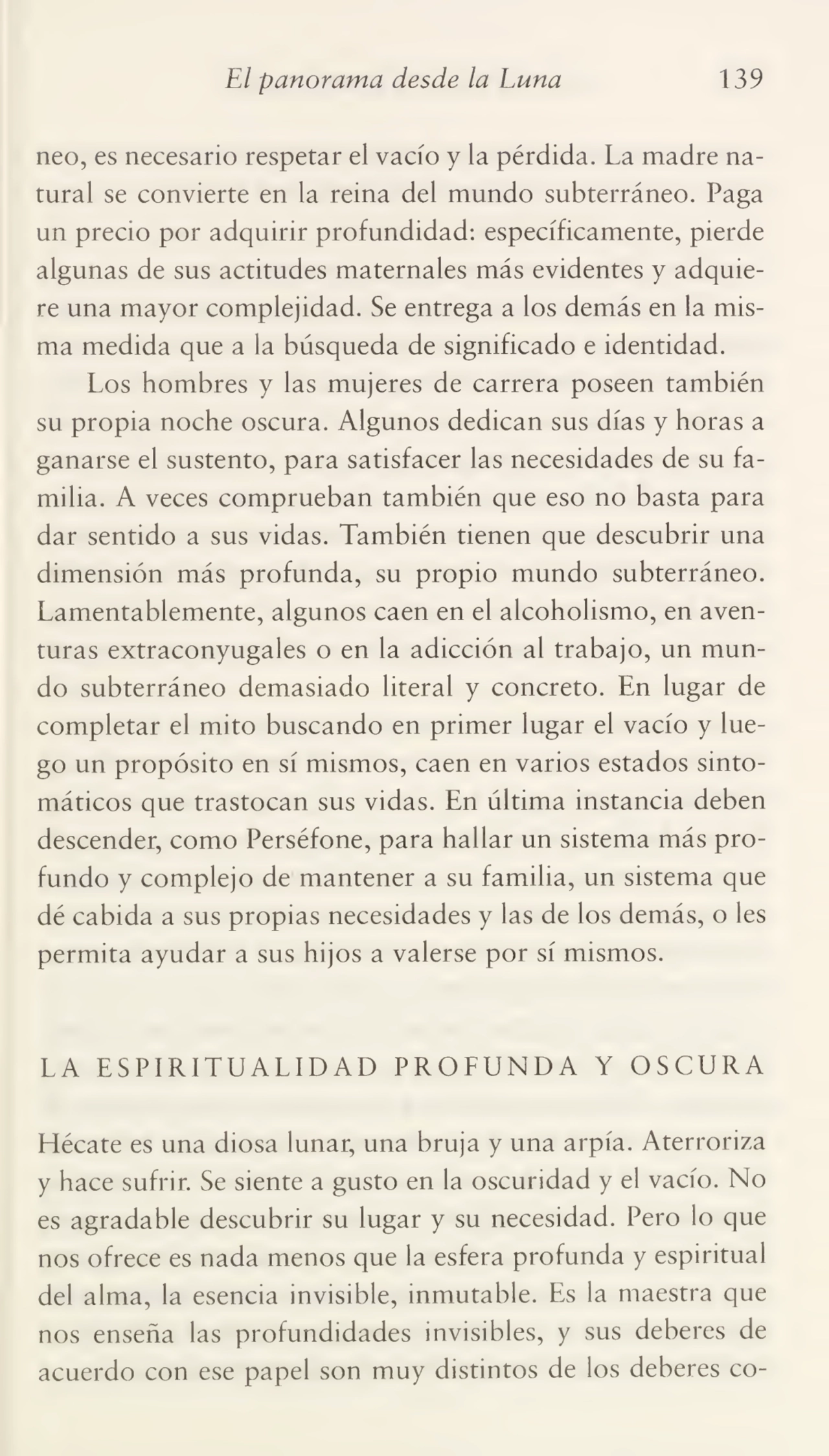 El panorama desde la Luna 139
neo, es necesario respetar el vacío y la pérdida. La madre na¬
tural se convierte en la reina del mundo subterráneo. Paga
un precio por adquirir profundidad: específicamente, pierde
algunas de sus actitudes maternales más evidentes y adquie¬
re una mayor complejidad. Se entrega a los demás en la mis¬
ma medida que a la búsqueda de significado e identidad.
Los hombres y las mujeres de carrera poseen también
su propia noche oscura. Algunos dedican sus días y horas a
ganarse el sustento, para satisfacer las necesidades de su fa¬
milia. A veces comprueban también que eso no basta para
dar sentido a sus vidas. También tienen que descubrir una
dimensión más profunda, su propio mundo subterráneo.
Lamentablemente, algunos caen en el alcoholismo, en aven¬
turas extraconyugales o en la adicción al trabajo, un mun¬
do subterráneo demasiado literal y concreto. En lugar de
completar el mito buscando en primer lugar el vacío y lue¬
go un propósito en sí mismos, caen en varios estados sinto¬
máticos que trastocan sus vidas. En última instancia deben
descender, como Perséfone, para hallar un sistema más pro¬
fundo y complejo de mantener a su familia, un sistema que
dé cabida a sus propias necesidades y las de los demás, o les
permita ayudar a sus hijos a valerse por sí mismos.
LA ESPIRITUALIDAD PROFUNDA Y OSCURA
Hécate es una diosa lunar, una bruja y una arpía. Aterroriza
y hace sufrir. Se siente a gusto en la oscuridad y el vacío. No
es agradable descubrir su lugar y su necesidad. Pero lo que
nos ofrece es nada menos que la esfera profunda y espiritual
del alma, la esencia invisible, inmutable. Es la maestra que
nos enseña las profundidades invisibles, y sus deberes de
acuerdo con ese papel son muy distintos de los deberes co-