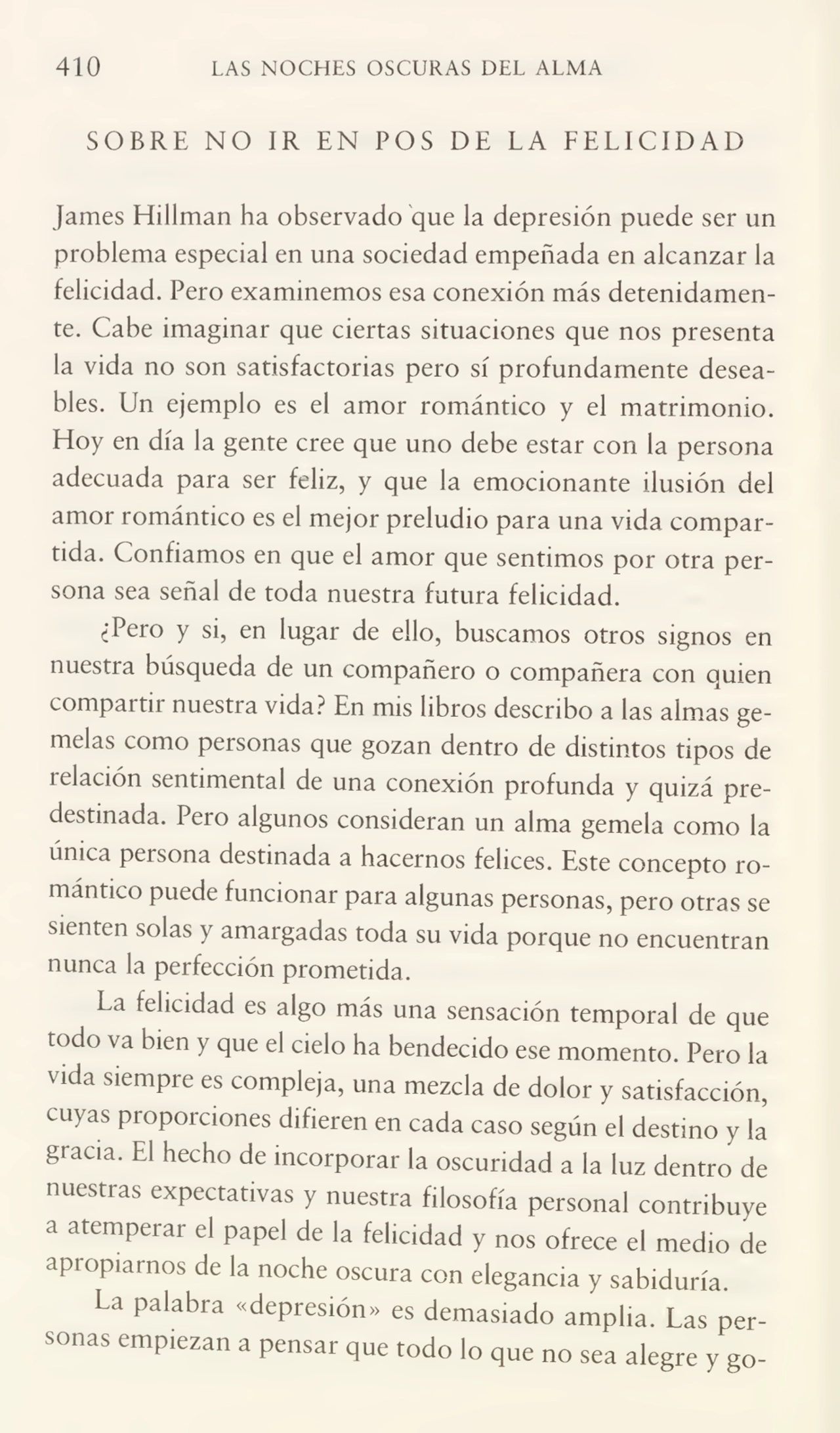 410 LAS NOCHES OSCURAS DEL ALMA
SOBRE NO IR EN POS DE LA FELICIDAD
James Hillman ha observado que la depresión puede ser un
problema especial en una sociedad empeñada en alcanzar la
felicidad. Pero examinemos esa conexión más detenidamen¬
te. Cabe imaginar que ciertas situaciones que nos presenta
la vida no son satisfactorias pero sí profundamente desea¬
bles. Un ejemplo es el amor romántico y el matrimonio.
Eloy en día la gente cree que uno debe estar con la persona
adecuada para ser feliz, y que la emocionante ilusión del
amor romántico es el mejor preludio para una vida compar¬
tida. Confiamos en que el amor que sentimos por otra per¬
sona sea señal de toda nuestra futura felicidad.
¿Pero y si, en lugar de ello, buscamos otros signos en
nuestra búsqueda de un compañero o compañera con quien
compartir nuestra vida? En mis libros describo a las almas ge¬
melas como personas que gozan dentro de distintos tipos de
i elación sentimental de una conexión profunda y quizá pre¬
destinada. Pero algunos consideran un alma gemela como la
única peisona destinada a hacernos felices. Este concepto ro¬
mántico puede funcionar para algunas personas, pero otras se
sienten solas y amargadas toda su vida porque no encuentran
nunca la perfección prometida.
La felicidad es algo más una sensación temporal de que
todo va bien y que el cielo ha bendecido ese momento. Pero la
vida siempre es compleja, una mezcla de dolor y satisfacción,
cuyas proporciones difieren en cada caso según el destino y la
gracia. El hecho de incorporar la oscuridad a la luz dentro de
nuestras expectativas y nuestra filosofía personal contribuye
a atemperar el papel de la felicidad y nos ofrece el medio de
apropiarnos de la noche oscura con elegancia y sabiduría.
La palabra «depresión» es demasiado amplia. Las per¬
sonas empiezan a pensar que todo lo que no sea alegre y go-