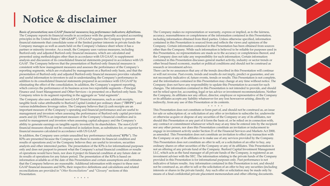 Notice & disclaimer 
Basis of presentation; non-GAAP financial measures; key performance indicators; definitions. 
The Company reports its financial results in accordance with the generally accepted accounting 
principles in the United States (“US GAAP”). US GAAP requires the Company to present 
financial statements that consolidate some of the limited partner interests in private funds the 
Company manages as well as assets held on the Company’s balance sheet where it has a 
partner or minority investor. As a result, the Company uses various measures, including 
Burford-only and adjusted Burford-only financial measures, which are calculated and 
presented using methodologies other than in accordance with US GAAP, to supplement 
analysis and discussion of its consolidated financial statements prepared in accordance with US 
GAAP. The Company believes that the presentation of Burford-only financial measures is 
consistent with how management measures and assesses the performance of the Company’s 
reporting segments, which are evaluated by management on a Burford-only basis, and that the 
presentation of Burford-only and adjusted Burford-only financial measures provides valuable 
and useful information to investors to aid in understanding the Company’s performance in 
addition to its consolidated financial statements prepared in accordance with US GAAP by 
eliminating the effect of the consolidation. In addition, the Company’s segment reporting, 
which conveys the performance of its business across two reportable segments—Principal 
Finance and Asset Management and Other Services—is presented on a Burford-only basis. The 
Company refers to its segment reporting in the aggregate as “total segments”. 
The Company also uses additional non-GAAP financial measures, such as cash receipts, 
tangible book value attributable to Burford Capital Limited per ordinary share (“TBVPS”) and 
various indebtedness leverage ratios. The Company believes that (i) cash receipts are an 
important measure of the Company’s operating and financial performance and are useful to 
management and investors when assessing the performance of Burford-only capital provision 
assets and (ii) TBVPS is an important measure of the Company’s financial condition and is 
useful to management and investors when assessing capital adequacy and the Company’s 
ability to generate earnings on tangible equity invested by its shareholders. The non-GAAP 
financial measures should not be considered in isolation from, as substitutes for, or superior to, 
financial measures calculated in accordance with US GAAP.
In addition, the Company uses certain unaudited key performance indicators(“KPIs”). The 
KPIs are presented because the Company uses them to monitor its financial condition and 
results of operations and/or the Company believes they are useful to investors, securities 
analysts and other interested parties. The presentation of the KPIs is for informational purposes 
only and does not purport to present what the Company’s actual financial condition or results 
of operations would have been, nor does it project its financial condition at any future date or 
its results of operations for any future period. The presentation of the KPIs is based on 
information available as of the date of this Presentation and certain assumptions and estimates 
that the Company believes are reasonable. Additional information with respect to these nonGAAP financial measures and KPIs, their respective definitions and calculations and related 
reconciliations are provided in “Other Reconciliations” and “Glossary” sections of this 
Presentation.
* * * * *
The Company makes no representation or warranty, express or implied, as to the fairness, 
accuracy, reasonableness or completeness of the information contained in this Presentation, 
including information obtained from third parties. Unless otherwise specified, information 
contained in this Presentation is sourced from and reflects the views and opinions of the 
Company. Certain information contained in this Presentation has been obtained from sources 
other than the Company. While such information is believed to be reliable for purposes used in 
this Presentation, no representations are made as to the accuracy or completeness thereof, and 
the Company does not take any responsibility for such information. Certain information 
contained in this Presentation discusses general market activity, industry or sector trends or 
other broad-based economic, market or political conditions and should not be construed as 
research or investment advice. 
There can be no assurances that any of the trends described in this Presentation will continue 
or will not reverse. Past events, trends and results do not imply, predict or guarantee, and are 
not necessarily indicative of, future events, trends or results. This Presentation is not complete, 
and the information contained in this Presentation may change at any time without notice. The 
Company does not have any responsibility to update this Presentation to account for such 
changes. The information contained in this Presentation is not intended to provide, and should 
not be relied upon for, accounting, legal or tax advice or investment recommendations. Neither 
the Company, its affiliates nor any officer, director, employee or representative of the Company 
or its affiliates accepts any liability whatsoever for any loss howsoever arising, directly or 
indirectly, from any use of this Presentation or its contents.
* * * * *
This Presentation does not constitute or form part of, and should not be construed as, an issue 
for sale or subscription of, or solicitation of any offer or invitation to subscribe for, underwrite 
or otherwise acquire or dispose of any securities of the Company or any of its affiliates, nor 
should this Presentation or any part of it form the basis of, or be relied on in connection with, 
any contract or commitment whatsoever which may at any time be entered into by the recipient 
nor any other person, nor does this Presentation constitute an invitation or inducement to 
engage in investment activity under Section 21 of the Financial Services and Markets Act 2000, 
as amended. This Presentation does not constitute an invitation to effect any transaction with 
the Company or any of its affiliates or to make use of any services provided by the Company. 
This Presentation does not constitute an offer to sell, or a solicitation of an offer to buy, any 
ordinary shares or other securities of the Company or any of its affiliates. This Presentation is 
not an offering of any private fund of the Company. Burford Capital Investment Management 
LLC, which acts as the fund manager of all private funds of the Company, is registered as an 
investment adviser with the SEC. The information relating to the private funds of the Company 
provided in this Presentation is for informational purposes only. Past performance is not 
indicative of future results. Any information contained in this Presentation is not, and should 
not be construed as, an offer to sell or the solicitation of an offer to buy any securities (including 
interests or shares in the private funds). Any such offer or solicitation may be made only by 
means of a final confidential private placement memorandum and other offering documents.
