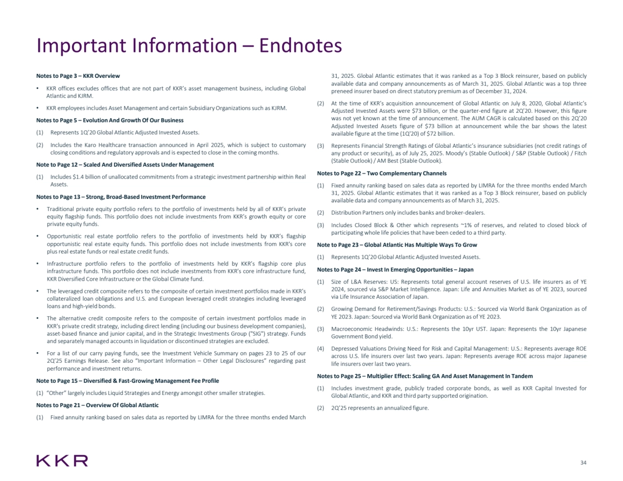 34
Important Information – Endnotes
Notes to Page 3 – KKR Overview
• KKR offices excludes offices that are not part of KKR’s asset management business, including Global
Atlantic and KJRM.
• KKR employees includes Asset Management and certain Subsidiary Organizationssuch as KJRM.
Notes to Page 5 – Evolution And Growth Of Our Business
(1) Represents 1Q’20 Global Atlantic Adjusted Invested Assets.
(2) Includes the Karo Healthcare transaction announced in April 2025, which is subject to customary
closing conditions and regulatory approvals and is expected to close in the coming months.
Note to Page 12 – Scaled And Diversified Assets Under Management
(1) Includes $1.4 billion of unallocated commitments from a strategic investment partnership within Real
Assets.
Notes to Page 13 – Strong, Broad-Based Investment Performance
• Traditional private equity portfolio refers to the portfolio of investments held by all of KKR’s private
equity flagship funds. This portfolio does not include investments from KKR’s growth equity or core
private equity funds.
• Opportunistic real estate portfolio refers to the portfolio of investments held by KKR’s flagship
opportunistic real estate equity funds. This portfolio does not include investments from KKR's core
plus real estate funds or real estate credit funds.
• Infrastructure portfolio refers to the portfolio of investments held by KKR’s flagship core plus
infrastructure funds. This portfolio does not include investments from KKR’s core infrastructure fund,
KKR Diversified Core Infrastructure or the Global Climate fund.
• The leveraged credit composite refers to the composite of certain investment portfolios made in KKR’s
collateralized loan obligations and U.S. and European leveraged credit strategies including leveraged
loans and high-yield bonds.
• The alternative credit composite refers to the composite of certain investment portfolios made in
KKR's private credit strategy, including direct lending (including our business development companies),
asset-based finance and junior capital, and in the Strategic Investments Group ("SIG") strategy. Funds
and separately managed accountsin liquidation or discontinued strategies are excluded.
• For a list of our carry paying funds, see the Investment Vehicle Summary on pages 23 to 25 of our
2Q’25 Earnings Release. See also “Important Information – Other Legal Disclosures” regarding past
performance and investment returns.
Note to Page 15 – Diversified & Fast-Growing Management Fee Profile
(1) “Other” largely includes Liquid Strategies and Energy amongst othersmaller strategies.
Notes to Page 21 – Overview Of Global Atlantic
(1) Fixed annuity ranking based on sales data as reported by LIMRA for the three months ended March
31, 2025. Global Atlantic estimates that it was ranked as a Top 3 Block reinsurer, based on publicly
available data and company announcements as of March 31, 2025. Global Atlantic was a top three
preneed insurer based on direct statutory premium as of December 31, 2024.
(2) At the time of KKR’s acquisition announcement of Global Atlantic on July 8, 2020, Global Atlantic’s
Adjusted Invested Assets were $73 billion, or the quarter-end figure at 2Q’20. However, this figure
was not yet known at the time of announcement. The AUM CAGR is calculated based on this 2Q’20
Adjusted Invested Assets figure of $73 billion at announcement while the bar shows the latest
available figure at the time (1Q'20) of $72 billion.
(3) Represents Financial Strength Ratings of Global Atlantic’s insurance subsidiaries (not credit ratings of
any product or security), as of July 25, 2025. Moody’s (Stable Outlook) / S&P (Stable Outlook) / Fitch
(Stable Outlook)/ AM Best (Stable Outlook).
Notes to Page 22 – Two Complementary Channels
(1) Fixed annuity ranking based on sales data as reported by LIMRA for the three months ended March
31, 2025. Global Atlantic estimates that it was ranked as a Top 3 Block reinsurer, based on publicly
available data and company announcements as of March 31, 2025.
(2) Distribution Partners only includes banks and broker-dealers.
(3) Includes Closed Block & Other which represents ~1% of reserves, and related to closed block of
participating whole life policiesthat have been ceded to a third party.
Note to Page 23 – Global Atlantic Has Multiple Ways To Grow
(1) Represents 1Q’20 Global Atlantic Adjusted Invested Assets.
Notes to Page 24 – Invest In Emerging Opportunities – Japan
(1) Size of L&A Reserves: US: Represents total general account reserves of U.S. life insurers as of YE
2024, sourced via S&P Market Intelligence. Japan: Life and Annuities Market as of YE 2023, sourced
via Life Insurance Association of Japan.
(2) Growing Demand for Retirement/Savings Products: U.S.: Sourced via World Bank Organization as of
YE 2023. Japan: Sourced via World Bank Organization as of YE 2023.
(3) Macroeconomic Headwinds: U.S.: Represents the 10yr UST. Japan: Represents the 10yr Japanese
Government Bond yield.
(4) Depressed Valuations Driving Need for Risk and Capital Management: U.S.: Represents average ROE
across U.S. life insurers over last two years. Japan: Represents average ROE across major Japanese
life insurers over last two years.
Notes to Page 25 – Multiplier Effect: Scaling GA And Asset Management In Tandem
(1) Includes investment grade, publicly traded corporate bonds, as well as KKR Capital Invested for
Global Atlantic, and KKR and third party supported origination.
(2) 2Q’25 represents an annualized figure.