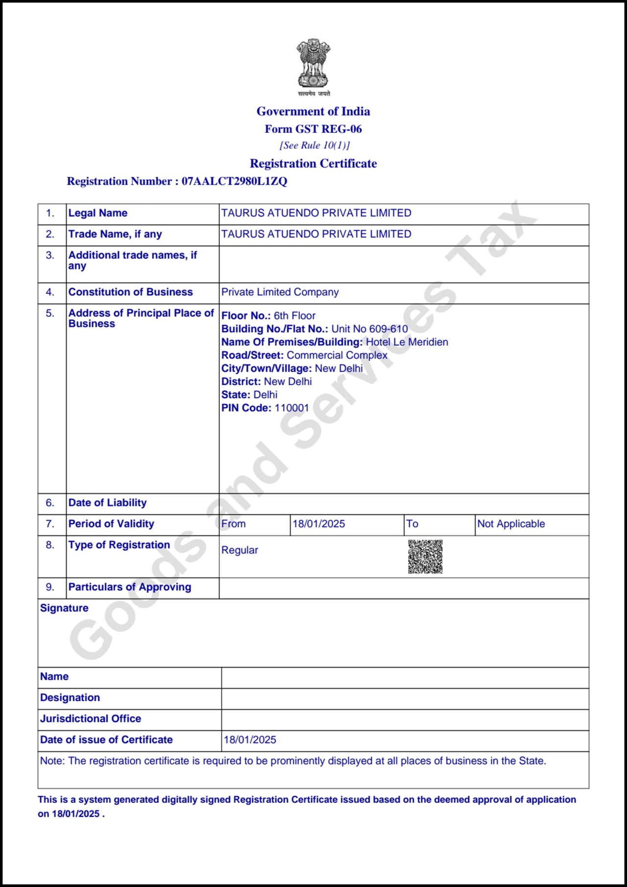 Goods and Services Tax
Government of India
Form GST REG-06
 [See Rule 10(1)]
Registration Certificate
 Registration Number : 07AALCT2980L1ZQ
This is a system generated digitally signed Registration Certificate issued based on the deemed approval of application
on 18/01/2025 .
 1. Legal Name TAURUS ATUENDO PRIVATE LIMITED
 2. Trade Name, if any TAURUS ATUENDO PRIVATE LIMITED
 3. Additional trade names, if
any
 4. Constitution of Business Private Limited Company
 5. Address of Principal Place of
Business
Floor No.: 6th Floor
Building No./Flat No.: Unit No 609-610
Name Of Premises/Building: Hotel Le Meridien
Road/Street: Commercial Complex
City/Town/Village: New Delhi
District: New Delhi
State: Delhi
PIN Code: 110001
 6. Date of Liability
 7. Period of Validity From 18/01/2025 To Not Applicable
 8. Type of Registration Regular
 9. Particulars of Approving
Signature
Name
Designation
Jurisdictional Office
Date of issue of Certificate 18/01/2025
Note: The registration certificate is required to be prominently displayed at all places of business in the State.