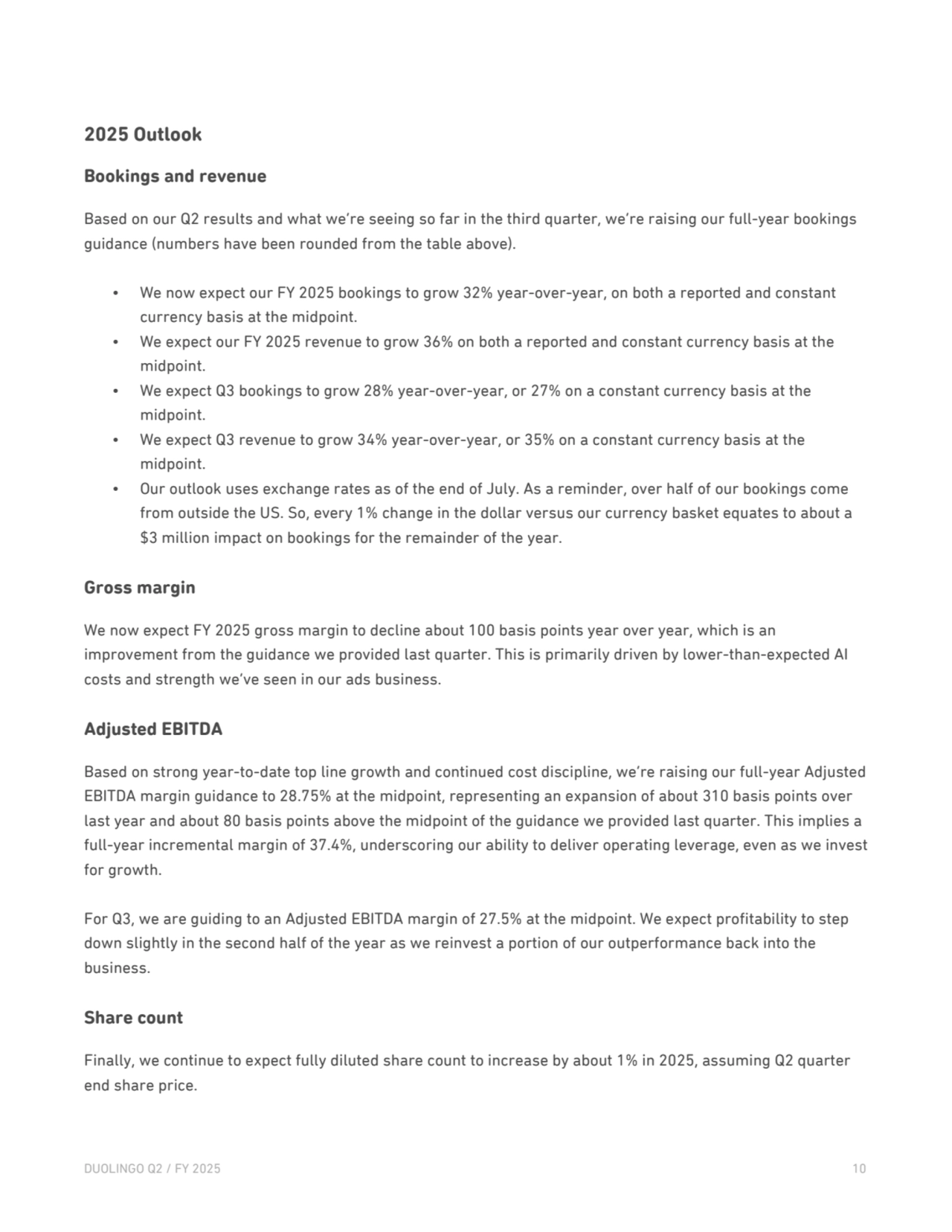 2025 Outlook
Bookings and revenue
Based on our Q2 results and what we’re seeing so far in the third quarter, we’re raising our full-year bookings 
guidance (numbers have been rounded from the table above).
• We now expect our FY 2025 bookings to grow 32% year-over-year, on both a reported and constant 
currency basis at the midpoint.
• We expect our FY 2025 revenue to grow 36% on both a reported and constant currency basis at the 
midpoint.
• We expect Q3 bookings to grow 28% year-over-year, or 27% on a constant currency basis at the 
midpoint. 
• We expect Q3 revenue to grow 34% year-over-year, or 35% on a constant currency basis at the 
midpoint.
• Our outlook uses exchange rates as of the end of July. As a reminder, over half of our bookings come 
from outside the US. So, every 1% change in the dollar versus our currency basket equates to about a 
$3 million impact on bookings for the remainder of the year. 
Gross margin
We now expect FY 2025 gross margin to decline about 100 basis points year over year, which is an 
improvement from the guidance we provided last quarter. This is primarily driven by lower-than-expected AI 
costs and strength we’ve seen in our ads business.
Adjusted EBITDA
Based on strong year-to-date top line growth and continued cost discipline, we’re raising our full-year Adjusted 
EBITDA margin guidance to 28.75% at the midpoint, representing an expansion of about 310 basis points over 
last year and about 80 basis points above the midpoint of the guidance we provided last quarter. This implies a 
full-year incremental margin of 37.4%, underscoring our ability to deliver operating leverage, even as we invest 
for growth.
For Q3, we are guiding to an Adjusted EBITDA margin of 27.5% at the midpoint. We expect profitability to step 
down slightly in the second half of the year as we reinvest a portion of our outperformance back into the 
business. 
Share count
Finally, we continue to expect fully diluted share count to increase by about 1% in 2025, assuming Q2 quarter 
end share price.
DUOLINGO Q2 / FY 2025 10