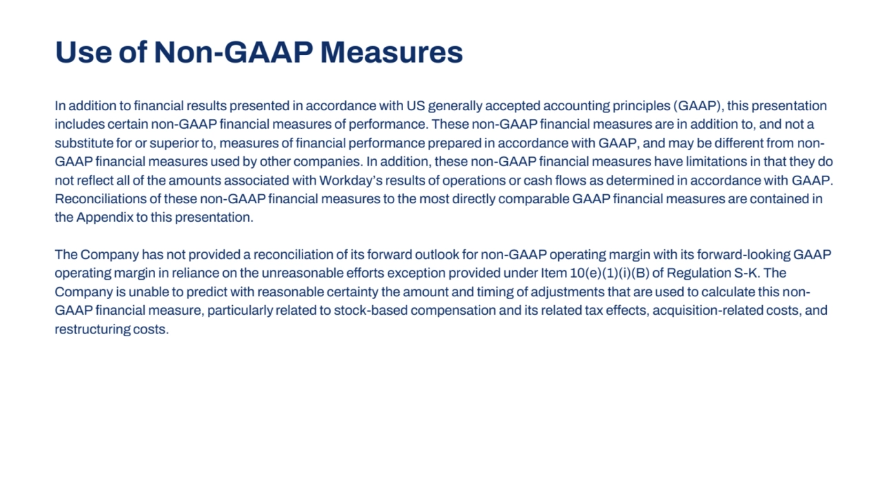In addition to financial results presented in accordance with US generally accepted accounting principles (GAAP), this presentation 
includes certain non-GAAP financial measures of performance. These non-GAAP financial measures are in addition to, and not a 
substitute for or superior to, measures of financial performance prepared in accordance with GAAP, and may be different from nonGAAP financial measures used by other companies. In addition, these non-GAAP financial measures have limitations in that they do
not reflect all of the amounts associated with Workday’s results of operations or cash flows as determined in accordance with GAAP. 
Reconciliations of these non-GAAP financial measures to the most directly comparable GAAP financial measures are contained in 
the Appendix to this presentation. 
The Company has not provided a reconciliation of its forward outlook for non-GAAP operating margin with its forward-looking GAAP
operating margin in reliance on the unreasonable efforts exception provided under Item 10(e)(1)(i)(B) of Regulation S-K. The 
Company is unable to predict with reasonable certainty the amount and timing of adjustments that are used to calculate this nonGAAP financial measure, particularly related to stock-based compensation and its related tax effects, acquisition-related costs, and 
restructuring costs.
Use of Non-GAAP Measures