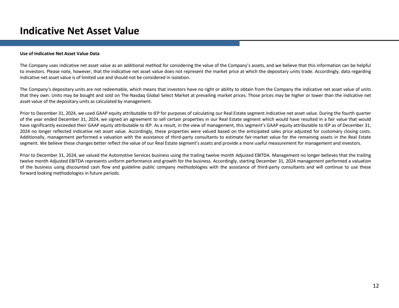 Indicative Net Asset Value
12
Use of Indicative Net Asset Value Data
The Company uses indicative net asset value as an additional method for considering the value of the Company’s assets, and we believe that this information can be helpful
to investors. Please note, however, that the indicative net asset value does not represent the market price at which the depositary units trade. Accordingly, data regarding
indicative net asset value is of limited use and should not be considered in isolation.
The Company's depositary units are not redeemable, which means that investors have no right or ability to obtain from the Company the indicative net asset value of units
that they own. Units may be bought and sold on The Nasdaq Global Select Market at prevailing market prices. Those prices may be higher or lower than the indicative net
asset value of the depositary units as calculated by management.
Prior to December 31, 2024, we used GAAP equity attributable to IEP for purposes of calculating our Real Estate segment indicative net asset value. During the fourth quarter
of the year ended December 31, 2024, we signed an agreement to sell certain properties in our Real Estate segment which would have resulted in a fair value that would
have significantly exceeded their GAAP equity attributable to IEP. As a result, in the view of management, this segment’s GAAP equity attributable to IEP as of December 31,
2024 no longer reflected indicative net asset value. Accordingly, these properties were valued based on the anticipated sales price adjusted for customary closing costs.
Additionally, management performed a valuation with the assistance of third-party consultants to estimate fair-market value for the remaining assets in the Real Estate
segment. We believe these changes better reflect the value of our Real Estate segment’s assets and provide a more useful measurement for management and investors.
Prior to December 31, 2024, we valued the Automotive Services business using the trailing twelve month Adjusted EBITDA. Management no longer believes that the trailing
twelve month Adjusted EBITDA represents uniform performance and growth for the business. Accordingly, starting December 31, 2024 management performed a valuation
of the business using discounted cash flow and guideline public company methodologies with the assistance of third-party consultants and will continue to use these
forward looking methodologies in future periods.