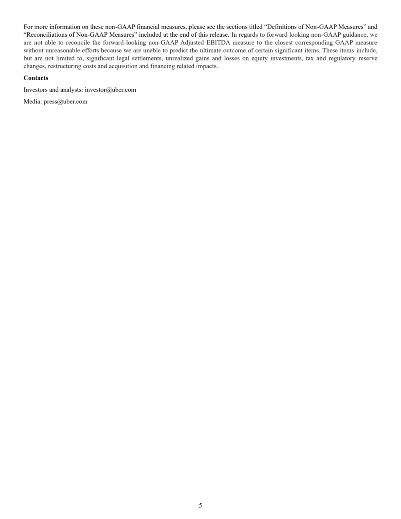 5
For more information on these non-GAAP financial measures, please see the sections titled “Definitions of Non-GAAP Measures” and 
“Reconciliations of Non-GAAP Measures” included at the end of this release. In regards to forward looking non-GAAP guidance, we 
are not able to reconcile the forward-looking non-GAAP Adjusted EBITDA measure to the closest corresponding GAAP measure 
without unreasonable efforts because we are unable to predict the ultimate outcome of certain significant items. These items include, 
but are not limited to, significant legal settlements, unrealized gains and losses on equity investments, tax and regulatory reserve 
changes, restructuring costs and acquisition and financing related impacts.
Contacts
Investors and analysts: investor@uber.com
Media: press@uber.com