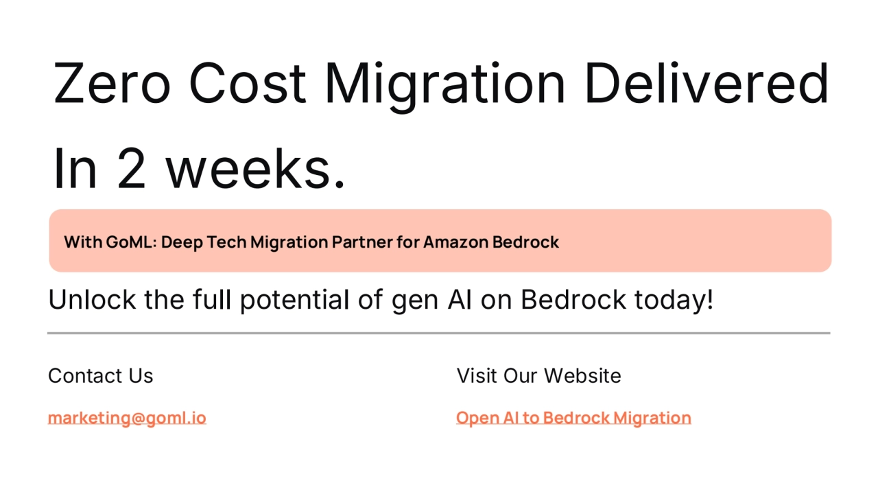 preencoded.png
Zero Cost Migration Delivered
In 2 weeks.
Unlock the full potential of gen AI on Bedrock today!
With GoML: Deep Tech Migration Partner for Amazon Bedrock 
Contact Us
marketing@goml.io
Visit Our Website
Open AI to Bedrock Migration