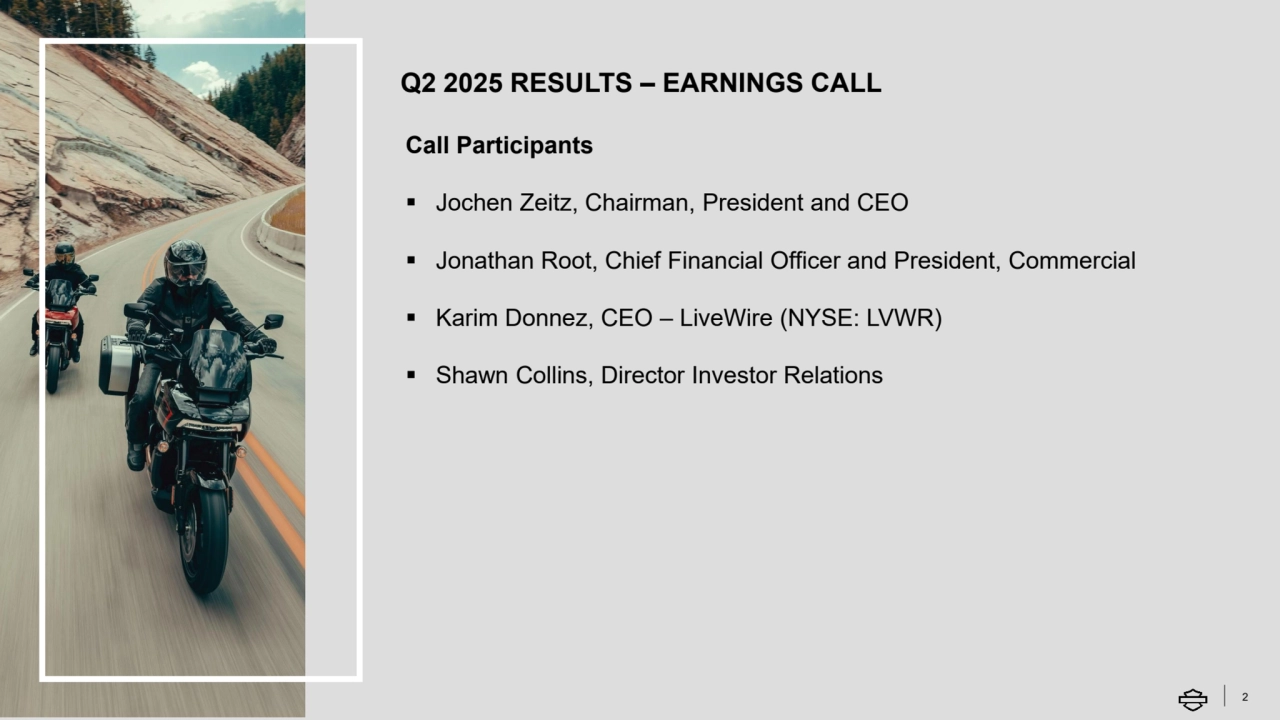 Q2 2025 RESULTS – EARNINGS CALL
2
Call Participants
▪ Jochen Zeitz, Chairman, President and CEO
▪ Jonathan Root, Chief Financial Officer and President, Commercial
▪ Karim Donnez, CEO – LiveWire (NYSE: LVWR)
▪ Shawn Collins, Director Investor Relations