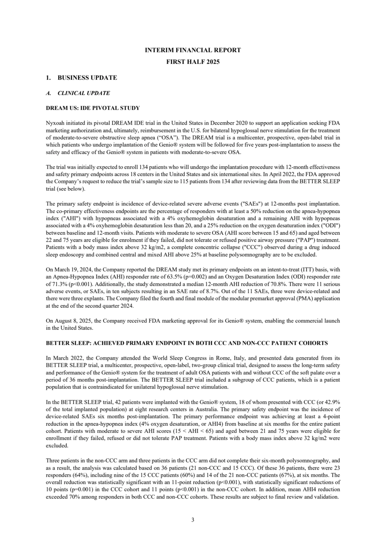 3
INTERIM FINANCIAL REPORT
FIRST HALF 2025
1. BUSINESS UPDATE
A. CLINICAL UPDATE
DREAM US: IDE PIVOTAL STUDY
Nyxoah initiated its pivotal DREAM IDE trial in the United States in December 2020 to support an application seeking FDA 
marketing authorization and, ultimately, reimbursement in the U.S. for bilateral hypoglossal nerve stimulation for the treatment 
of moderate-to-severe obstructive sleep apnea (“OSA”). The DREAM trial is a multicenter, prospective, open-label trial in 
which patients who undergo implantation of the Genio® system will be followed for five years post-implantation to assess the 
safety and efficacy of the Genio® system in patients with moderate-to-severe OSA. 
The trial was initially expected to enroll 134 patients who will undergo the implantation procedure with 12-month effectiveness 
and safety primary endpoints across 18 centers in the United States and six international sites. In April 2022, the FDA approved
the Company’s request to reduce the trial’s sample size to 115 patients from 134 after reviewing data from the BETTER SLEEP 
trial (see below). 
The primary safety endpoint is incidence of device-related severe adverse events ("SAEs") at 12-months post implantation. 
The co-primary effectiveness endpoints are the percentage of responders with at least a 50% reduction on the apnea-hypopnea 
index ("AHI") with hypopneas associated with a 4% oxyhemoglobin desaturation and a remaining AHI with hypopneas 
associated with a 4% oxyhemoglobin desaturation less than 20, and a 25% reduction on the oxygen desaturation index ("ODI") 
between baseline and 12-month visits. Patients with moderate to severe OSA (AHI score between 15 and 65) and aged between 
22 and 75 years are eligible for enrolment if they failed, did not tolerate or refused positive airway pressure ("PAP") treatment. 
Patients with a body mass index above 32 kg/m2, a complete concentric collapse ("CCC") observed during a drug induced 
sleep endoscopy and combined central and mixed AHI above 25% at baseline polysomnography are to be excluded.
On March 19, 2024, the Company reported the DREAM study met its primary endpoints on an intent-to-treat (ITT) basis, with 
an Apnea-Hypopnea Index (AHI) responder rate of 63.5% (p=0.002) and an Oxygen Desaturation Index (ODI) responder rate 
of 71.3% (p<0.001). Additionally, the study demonstrated a median 12-month AHI reduction of 70.8%. There were 11 serious 
adverse events, or SAEs, in ten subjects resulting in an SAE rate of 8.7%. Out of the 11 SAEs, three were device-related and 
there were three explants. The Company filed the fourth and final module of the modular premarket approval (PMA) application 
at the end of the second quarter 2024. 
On August 8, 2025, the Company received FDA marketing approval for its Genio® system, enabling the commercial launch 
in the United States.
BETTER SLEEP: ACHIEVED PRIMARY ENDPOINT IN BOTH CCC AND NON-CCC PATIENT COHORTS
In March 2022, the Company attended the World Sleep Congress in Rome, Italy, and presented data generated from its 
BETTER SLEEP trial, a multicenter, prospective, open-label, two-group clinical trial, designed to assess the long-term safety 
and performance of the Genio® system for the treatment of adult OSA patients with and without CCC of the soft palate over a 
period of 36 months post-implantation. The BETTER SLEEP trial included a subgroup of CCC patients, which is a patient 
population that is contraindicated for unilateral hypoglossal nerve stimulation.
In the BETTER SLEEP trial, 42 patients were implanted with the Genio® system, 18 of whom presented with CCC (or 42.9% 
of the total implanted population) at eight research centers in Australia. The primary safety endpoint was the incidence of 
device-related SAEs six months post-implantation. The primary performance endpoint was achieving at least a 4-point 
reduction in the apnea-hypopnea index (4% oxygen desaturation, or AHI4) from baseline at six months for the entire patient 
cohort. Patients with moderate to severe AHI scores (15 < AHI < 65) and aged between 21 and 75 years were eligible for 
enrollment if they failed, refused or did not tolerate PAP treatment. Patients with a body mass index above 32 kg/m2 were 
excluded. 
Three patients in the non-CCC arm and three patients in the CCC arm did not complete their six-month polysomnography, and 
as a result, the analysis was calculated based on 36 patients (21 non-CCC and 15 CCC). Of these 36 patients, there were 23 
responders (64%), including nine of the 15 CCC patients (60%) and 14 of the 21 non-CCC patients (67%), at six months. The 
overall reduction was statistically significant with an 11-point reduction (p<0.001), with statistically significant reductions of 
10 points (p=0.001) in the CCC cohort and 11 points (p<0.001) in the non-CCC cohort. In addition, mean AHI4 reduction 
exceeded 70% among responders in both CCC and non-CCC cohorts. These results are subject to final review and validation.