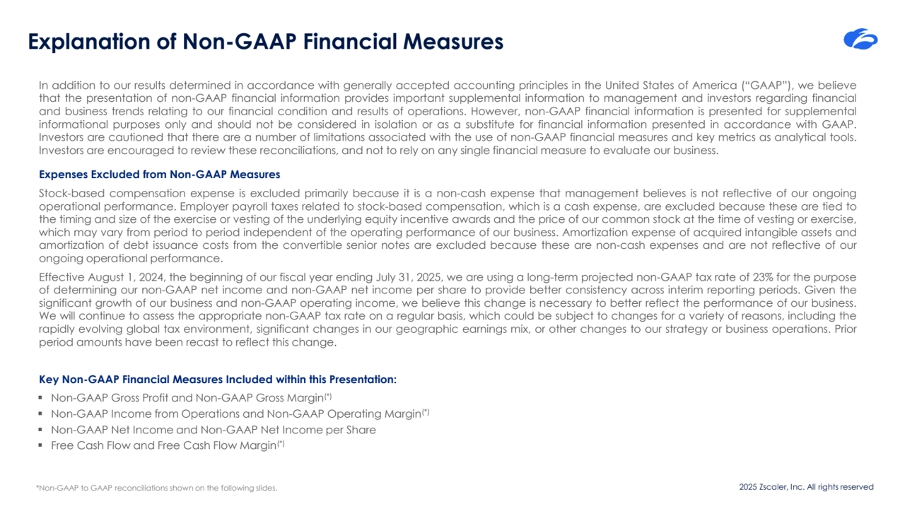 2025 Zscaler, Inc. All rights reserved
Explanation of Non-GAAP Financial Measures
In addition to our results determined in accordance with generally accepted accounting principles in the United States of America (“GAAP”), we believe
that the presentation of non-GAAP financial information provides important supplemental information to management and investors regarding financial
and business trends relating to our financial condition and results of operations. However, non-GAAP financial information is presented for supplemental
informational purposes only and should not be considered in isolation or as a substitute for financial information presented in accordance with GAAP.
Investors are cautioned that there are a number of limitations associated with the use of non-GAAP financial measures and key metrics as analytical tools.
Investors are encouraged to review these reconciliations, and not to rely on any single financial measure to evaluate our business.
Expenses Excluded from Non-GAAP Measures
Stock-based compensation expense is excluded primarily because it is a non-cash expense that management believes is not reflective of our ongoing
operational performance. Employer payroll taxes related to stock-based compensation, which is a cash expense, are excluded because these are tied to
the timing and size of the exercise or vesting of the underlying equity incentive awards and the price of our common stock at the time of vesting or exercise,
which may vary from period to period independent of the operating performance of our business. Amortization expense of acquired intangible assets and
amortization of debt issuance costs from the convertible senior notes are excluded because these are non-cash expenses and are not reflective of our
ongoing operational performance.
Effective August 1, 2024, the beginning of our fiscal year ending July 31, 2025, we are using a long-term projected non-GAAP tax rate of 23% for the purpose
of determining our non-GAAP net income and non-GAAP net income per share to provide better consistency across interim reporting periods. Given the
significant growth of our business and non-GAAP operating income, we believe this change is necessary to better reflect the performance of our business.
We will continue to assess the appropriate non-GAAP tax rate on a regular basis, which could be subject to changes for a variety of reasons, including the
rapidly evolving global tax environment, significant changes in our geographic earnings mix, or other changes to our strategy or business operations. Prior
period amounts have been recast to reflect this change.
Key Non-GAAP Financial Measures Included within this Presentation:
▪ Non-GAAP Gross Profit and Non-GAAP Gross Margin(*)
▪ Non-GAAP Income from Operations and Non-GAAP Operating Margin(*)
▪ Non-GAAP Net Income and Non-GAAP Net Income per Share
▪ Free Cash Flow and Free Cash Flow Margin(*)
*Non-GAAP to GAAP reconciliations shown on the following slides.
