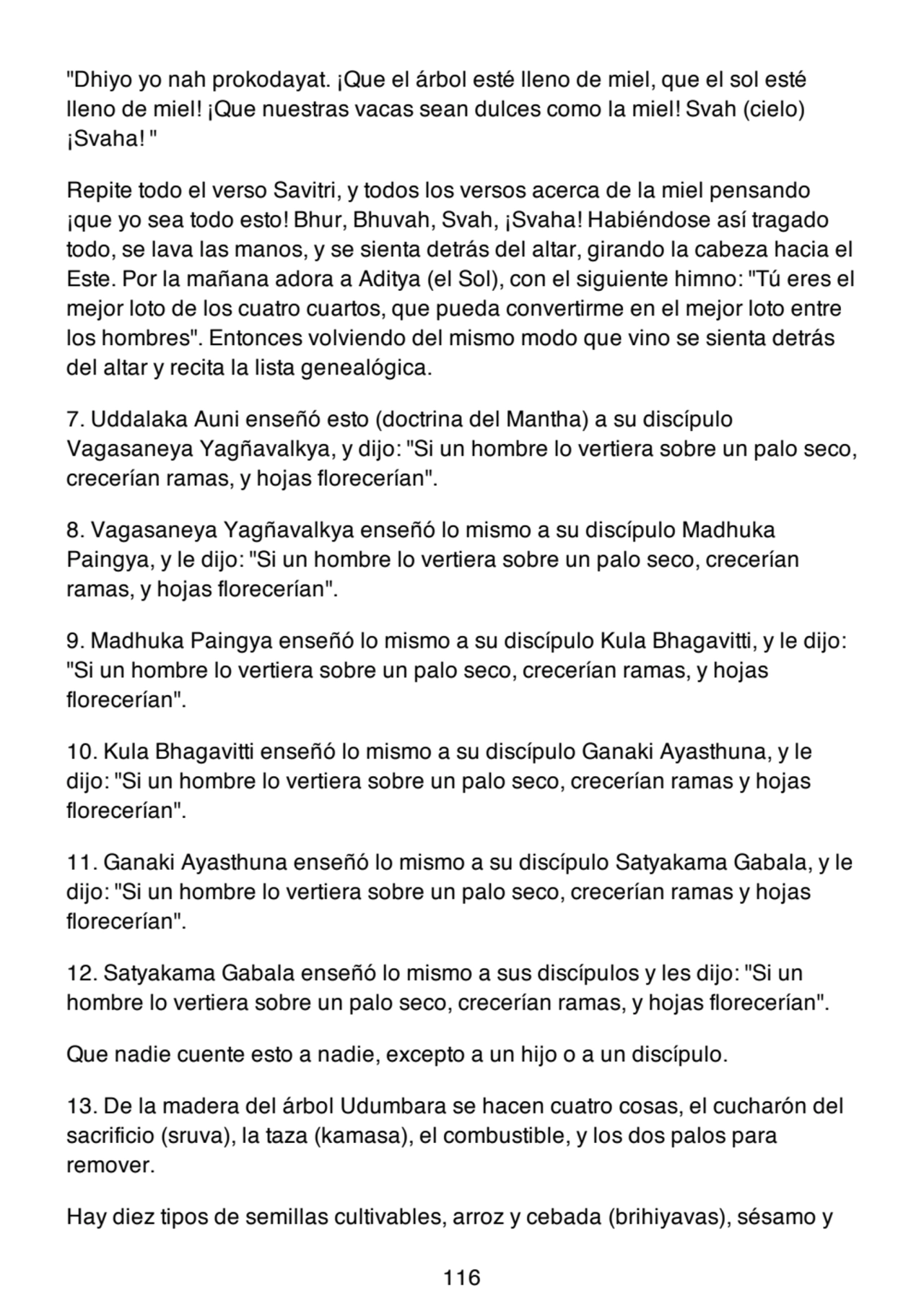 "Dhiyo yo nah prokodayat. ¡Que el árbol esté lleno de miel, que el sol esté
lleno de miel! ¡Que nuestras vacas sean dulces como la miel! Svah (cielo)
¡Svaha! "
Repite todo el verso Savitri, y todos los versos acerca de la miel pensando
¡que yo sea todo esto! Bhur, Bhuvah, Svah, ¡Svaha! Habiéndose así tragado
todo, se lava las manos, y se sienta detrás del altar, girando la cabeza hacia el
Este. Por la mañana adora a Aditya (el Sol), con el siguiente himno: "Tú eres el
mejor loto de los cuatro cuartos, que pueda convertirme en el mejor loto entre
los hombres". Entonces volviendo del mismo modo que vino se sienta detrás
del altar y recita la lista genealógica.
7. Uddalaka Auni enseñó esto (doctrina del Mantha) a su discípulo
Vagasaneya Yagñavalkya, y dijo: "Si un hombre lo vertiera sobre un palo seco,
crecerían ramas, y hojas florecerían".
8. Vagasaneya Yagñavalkya enseñó lo mismo a su discípulo Madhuka
Paingya, y le dijo: "Si un hombre lo vertiera sobre un palo seco, crecerían
ramas, y hojas florecerían".
9. Madhuka Paingya enseñó lo mismo a su discípulo Kula Bhagavitti, y le dijo:
"Si un hombre lo vertiera sobre un palo seco, crecerían ramas, y hojas
florecerían".
10. Kula Bhagavitti enseñó lo mismo a su discípulo Ganaki Ayasthuna, y le
dijo: "Si un hombre lo vertiera sobre un palo seco, crecerían ramas y hojas
florecerían".
11. Ganaki Ayasthuna enseñó lo mismo a su discípulo Satyakama Gabala, y le
dijo: "Si un hombre lo vertiera sobre un palo seco, crecerían ramas y hojas
florecerían".
12. Satyakama Gabala enseñó lo mismo a sus discípulos y les dijo: "Si un
hombre lo vertiera sobre un palo seco, crecerían ramas, y hojas florecerían".
Que nadie cuente esto a nadie, excepto a un hijo o a un discípulo.
13. De la madera del árbol Udumbara se hacen cuatro cosas, el cucharón del
sacrificio (sruva), la taza (kamasa), el combustible, y los dos palos para
remover.
Hay diez tipos de semillas cultivables, arroz y cebada (brihiyavas), sésamo y
116
