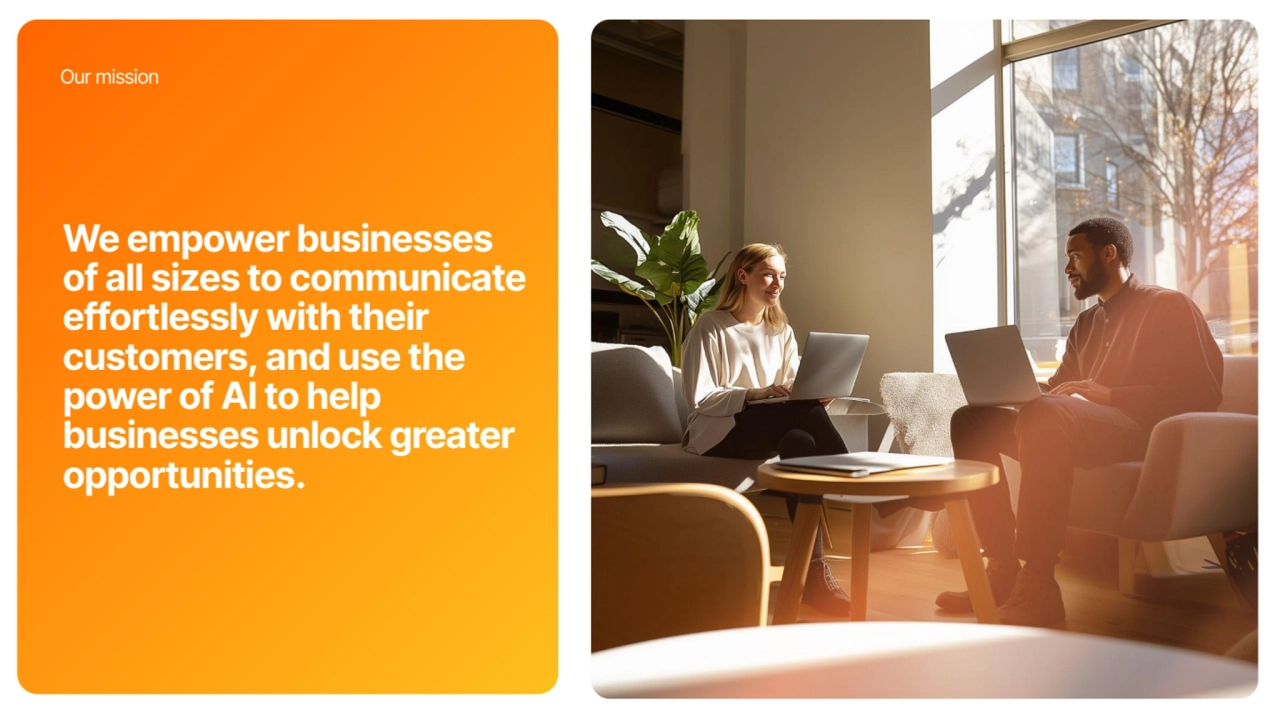 We empower businesses
of all sizes to communicate
effortlessly with their
customers, and use the
power of AI to help
businesses unlock greater
opportunities.
Our mission
