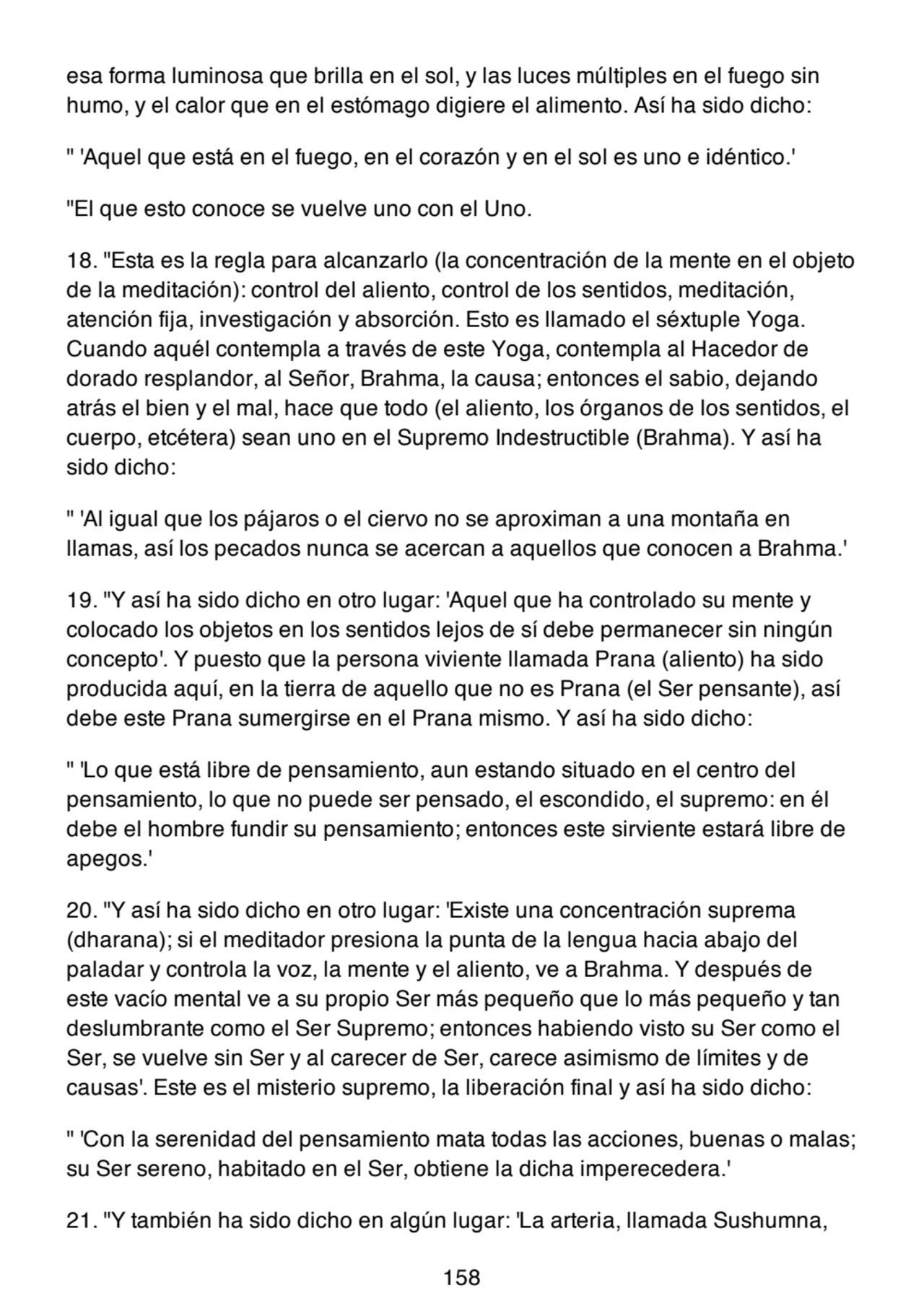esa forma luminosa que brilla en el sol, y las luces múltiples en el fuego sin
humo, y el calor que en el estómago digiere el alimento. Así ha sido dicho:
" 'Aquel que está en el fuego, en el corazón y en el sol es uno e idéntico.'
"El que esto conoce se vuelve uno con el Uno.
18. "Esta es la regla para alcanzarlo (la concentración de la mente en el objeto
de la meditación): control del aliento, control de los sentidos, meditación,
atención fija, investigación y absorción. Esto es llamado el séxtuple Yoga.
Cuando aquél contempla a través de este Yoga, contempla al Hacedor de
dorado resplandor, al Señor, Brahma, la causa; entonces el sabio, dejando
atrás el bien y el mal, hace que todo (el aliento, los órganos de los sentidos, el
cuerpo, etcétera) sean uno en el Supremo Indestructible (Brahma). Y así ha
sido dicho:
" 'Al igual que los pájaros o el ciervo no se aproximan a una montaña en
llamas, así los pecados nunca se acercan a aquellos que conocen a Brahma.'
19. "Y así ha sido dicho en otro lugar: 'Aquel que ha controlado su mente y
colocado los objetos en los sentidos lejos de sí debe permanecer sin ningún
concepto'. Y puesto que la persona viviente llamada Prana (aliento) ha sido
producida aquí, en la tierra de aquello que no es Prana (el Ser pensante), así
debe este Prana sumergirse en el Prana mismo. Y así ha sido dicho:
" 'Lo que está libre de pensamiento, aun estando situado en el centro del
pensamiento, lo que no puede ser pensado, el escondido, el supremo: en él
debe el hombre fundir su pensamiento; entonces este sirviente estará libre de
apegos.'
20. "Y así ha sido dicho en otro lugar: 'Existe una concentración suprema
(dharana); si el meditador presiona la punta de la lengua hacia abajo del
paladar y controla la voz, la mente y el aliento, ve a Brahma. Y después de
este vacío mental ve a su propio Ser más pequeño que lo más pequeño y tan
deslumbrante como el Ser Supremo; entonces habiendo visto su Ser como el
Ser, se vuelve sin Ser y al carecer de Ser, carece asimismo de límites y de
causas'. Este es el misterio supremo, la liberación final y así ha sido dicho:
" 'Con la serenidad del pensamiento mata todas las acciones, buenas o malas;
su Ser sereno, habitado en el Ser, obtiene la dicha imperecedera.'
21. "Y también ha sido dicho en algún lugar: 'La arteria, llamada Sushumna,
158