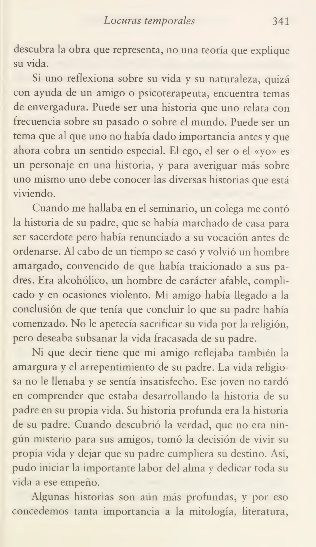 Locuras temporales 341
descubra la obra que representa, no una teoría que explique
su vida.
Si uno reflexiona sobre su vida y su naturaleza, quizá
con ayuda de un amigo o psicoterapeuta, encuentra temas
de envergadura. Puede ser una historia que uno relata con
frecuencia sobre su pasado o sobre el mundo. Puede ser un
tema que al que uno no había dado importancia antes y que
ahora cobra un sentido especial. El ego, el ser o el «yo» es
un personaje en una historia, y para averiguar más sobre
uno mismo uno debe conocer las diversas historias que está
viviendo.
Cuando me hallaba en el seminario, un colega me contó
la historia de su padre, que se había marchado de casa para
ser sacerdote pero había renunciado a su vocación antes de
ordenarse. Al cabo de un tiempo se casó y volvió un hombre
amargado, convencido de que había traicionado a sus pa¬
dres. Era alcohólico, un hombre de carácter afable, compli¬
cado y en ocasiones violento. Mi amigo había llegado a la
conclusión de que tenía que concluir lo que su padre había
comenzado. No le apetecía sacrificar su vida por la religión,
pero deseaba subsanar la vida fracasada de su padre.
Ni que decir tiene que mi amigo reflejaba también la
amargura y el arrepentimiento de su padre. La vida religio¬
sa no le llenaba y se sentía insatisfecho. Ese joven no tardó
en comprender que estaba desarrollando la historia de su
padre en su propia vida. Su historia profunda era la historia
de su padre. Cuando descubrió la verdad, que no era nin¬
gún misterio para sus amigos, tomó la decisión de vivir su
propia vida y dejar que su padre cumpliera su destino. Así,
pudo iniciar la importante labor del alma y dedicar toda su
vida a ese empeño.
Algunas historias son aún más profundas, y por eso
concedemos tanta importancia a la mitología, literatura,