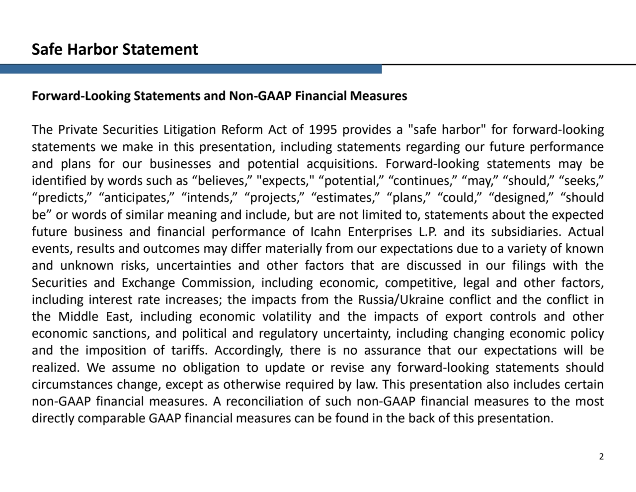 Forward-Looking Statements and Non-GAAP Financial Measures
The Private Securities Litigation Reform Act of 1995 provides a "safe harbor" for forward-looking
statements we make in this presentation, including statements regarding our future performance
and plans for our businesses and potential acquisitions. Forward-looking statements may be
identified by words such as “believes,” "expects," “potential,” “continues,” “may,” “should,” “seeks,”
“predicts,” “anticipates,” “intends,” “projects,” “estimates,” “plans,” “could,” “designed,” “should
be” or words of similar meaning and include, but are not limited to, statements about the expected
future business and financial performance of Icahn Enterprises L.P. and its subsidiaries. Actual
events, results and outcomes may differ materially from our expectations due to a variety of known
and unknown risks, uncertainties and other factors that are discussed in our filings with the
Securities and Exchange Commission, including economic, competitive, legal and other factors,
including interest rate increases; the impacts from the Russia/Ukraine conflict and the conflict in
the Middle East, including economic volatility and the impacts of export controls and other
economic sanctions, and political and regulatory uncertainty, including changing economic policy
and the imposition of tariffs. Accordingly, there is no assurance that our expectations will be
realized. We assume no obligation to update or revise any forward-looking statements should
circumstances change, except as otherwise required by law. This presentation also includes certain
non-GAAP financial measures. A reconciliation of such non-GAAP financial measures to the most
directly comparable GAAP financial measures can be found in the back of this presentation.
2
Safe Harbor Statement