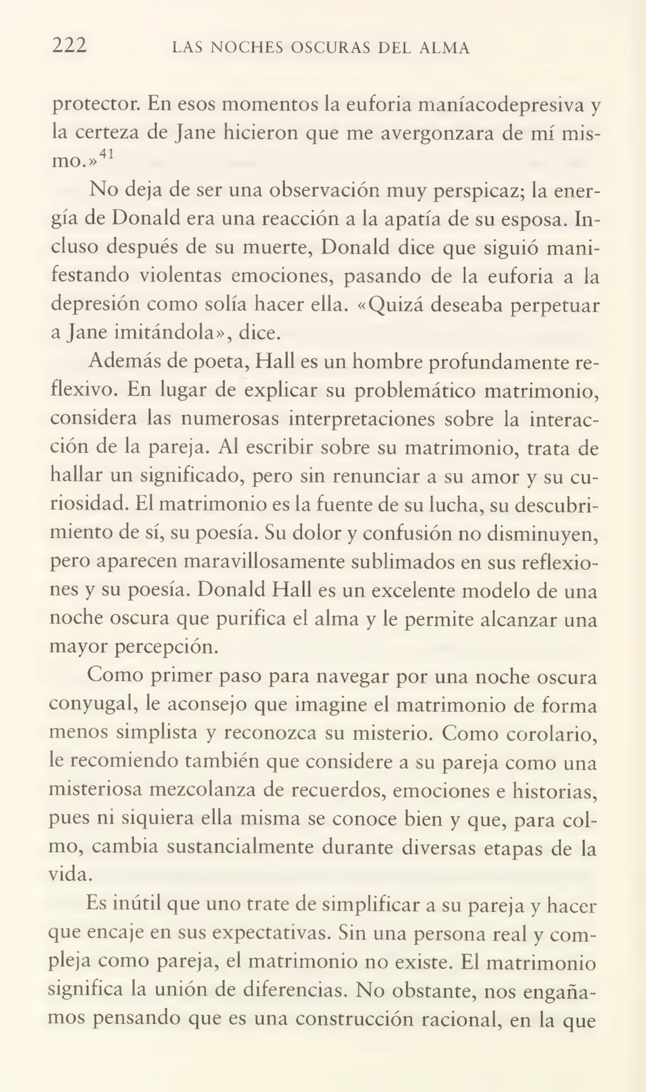 222 LAS NOCHES OSCURAS DEL ALMA
protector. En esos momentos la euforia maníacodepresiva y
la certeza de Jane hicieron que me avergonzara de mí mis41
mo.»
No deja de ser una observación muy perspicaz; la ener¬
gía de Donald era una reacción a la apatía de su esposa. In¬
cluso después de su muerte, Donald dice que siguió mani¬
festando violentas emociones, pasando de la euforia a la
depresión como solía hacer ella. «Quizá deseaba perpetuar
a Jane imitándola», dice.
Además de poeta, Hall es un hombre profundamente re¬
flexivo. En lugar de explicar su problemático matrimonio,
considera las numerosas interpretaciones sobre la interac¬
ción de la pareja. Al escribir sobre su matrimonio, trata de
hallar un significado, pero sin renunciar a su amor y su cu¬
riosidad. El matrimonio es la fuente de su lucha, su descubri¬
miento de sí, su poesía. Su dolor y confusión no disminuyen,
pero aparecen maravillosamente sublimados en sus reflexio¬
nes y su poesía. Donald Hall es un excelente modelo de una
noche oscura que purifica el alma y le permite alcanzar una
mayor percepción.
Como primer paso para navegar por una noche oscura
conyugal, le aconsejo que imagine el matrimonio de forma
menos simplista y reconozca su misterio. Como corolario,
le recomiendo también que considere a su pareja como una
misteriosa mezcolanza de recuerdos, emociones e historias,
pues ni siquiera ella misma se conoce bien y que, para col¬
mo, cambia sustancialmente durante diversas etapas de la
vida.
Es inútil que uno trate de simplificar a su pareja y hacer
que encaje en sus expectativas. Sin una persona real y com¬
pleja como pareja, el matrimonio no existe. El matrimonio
significa la unión de diferencias. No obstante, nos engaña¬
mos pensando que es una construcción racional, en la que