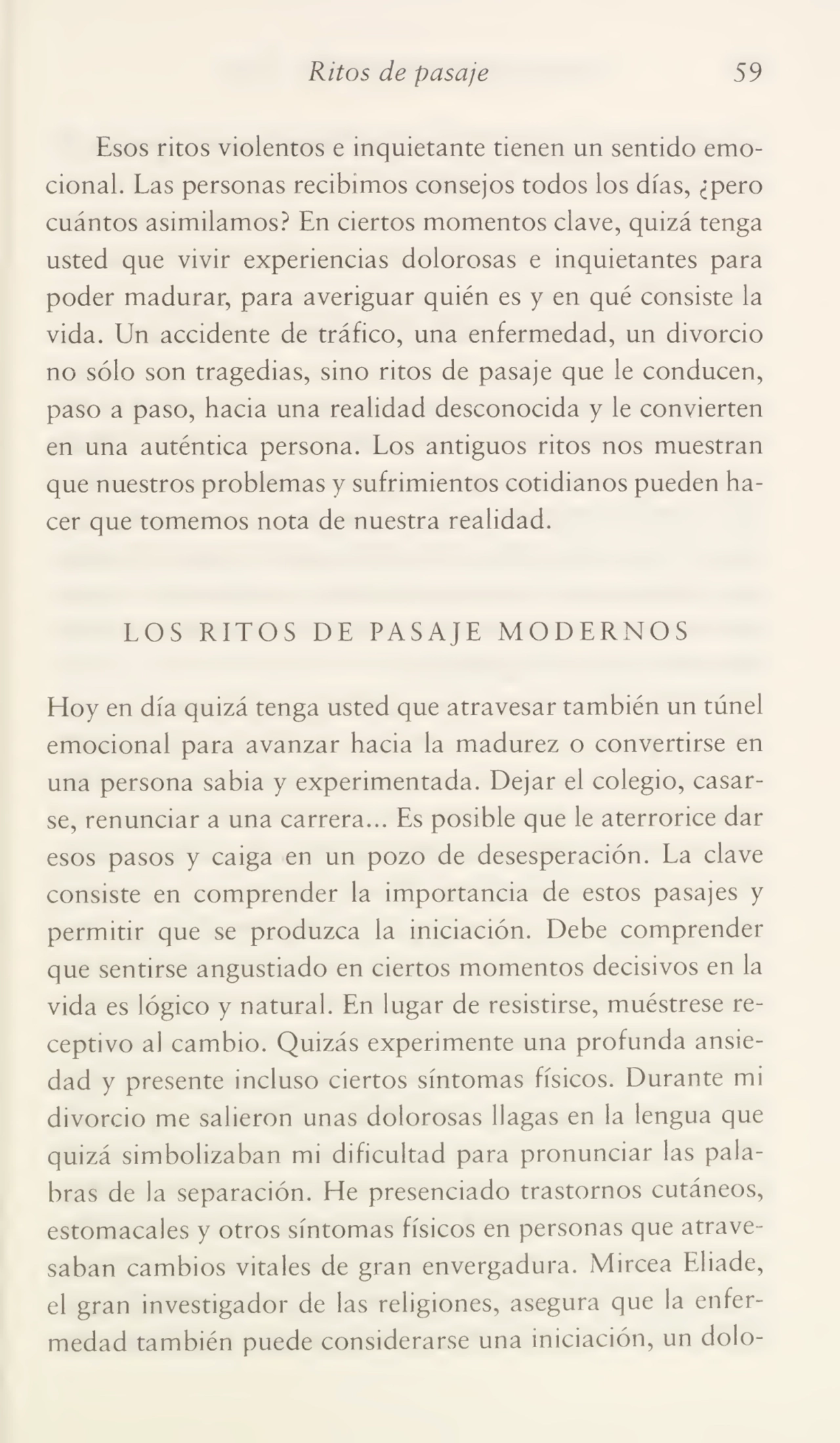 Ritos de pasaje 59
Esos ritos violentos e inquietante tienen un sentido emo¬
cional. Las personas recibimos consejos todos los días, ¿pero
cuántos asimilamos? En ciertos momentos clave, quizá tenga
usted que vivir experiencias dolorosas e inquietantes para
poder madurar, para averiguar quién es y en qué consiste la
vida. Un accidente de tráfico, una enfermedad, un divorcio
no sólo son tragedias, sino ritos de pasaje que le conducen,
paso a paso, hacia una realidad desconocida y le convierten
en una auténtica persona. Los antiguos ritos nos muestran
que nuestros problemas y sufrimientos cotidianos pueden ha¬
cer que tomemos nota de nuestra realidad.
LOS RITOS DE PASAJE MODERNOS
Hoy en día quizá tenga usted que atravesar también un túnel
emocional para avanzar hacia la madurez o convertirse en
una persona sabia y experimentada. Dejar el colegio, casar¬
se, renunciar a una carrera... Es posible que le aterrorice dar
esos pasos y caiga en un pozo de desesperación. La clave
consiste en comprender la importancia de estos pasajes y
permitir que se produzca la iniciación. Debe comprender
que sentirse angustiado en ciertos momentos decisivos en la
vida es lógico y natural. En lugar de resistirse, muéstrese re¬
ceptivo al cambio. Quizás experimente una profunda ansie¬
dad y presente incluso ciertos síntomas físicos. Durante mi
divorcio me salieron unas dolorosas llagas en la lengua que
quizá simbolizaban mi dificultad para pronunciar las pala¬
bras de la separación. He presenciado trastornos cutáneos,
estomacales y otros síntomas físicos en personas que atrave¬
saban cambios vitales de gran envergadura. Mircea Eliade,
el gran investigador de las religiones, asegura que la enfer¬
medad también puede considerarse una iniciación, un dolo-