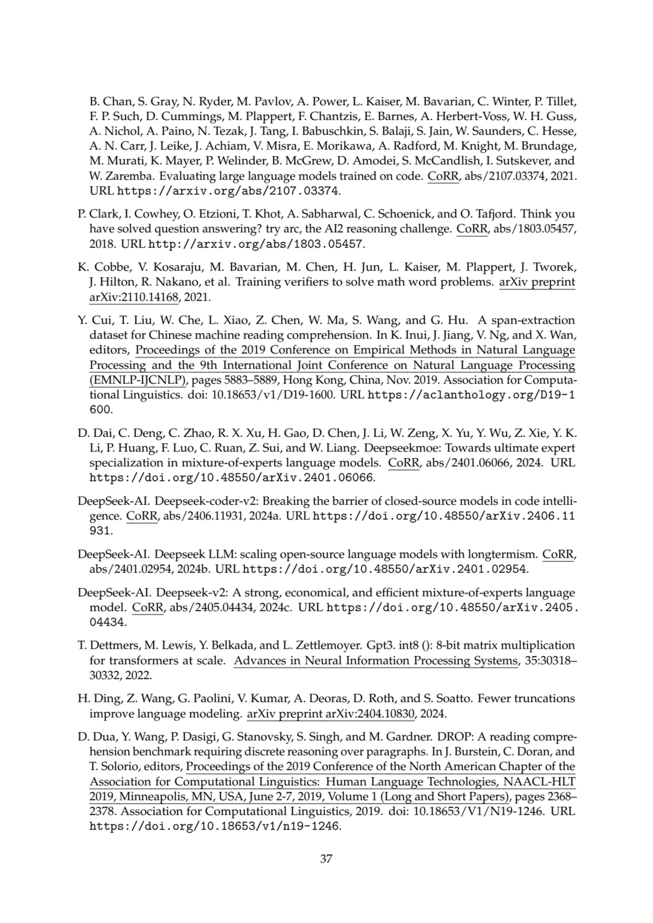 B. Chan, S. Gray, N. Ryder, M. Pavlov, A. Power, L. Kaiser, M. Bavarian, C. Winter, P. Tillet,
F. P. Such, D. Cummings, M. Plappert, F. Chantzis, E. Barnes, A. Herbert-Voss, W. H. Guss,
A. Nichol, A. Paino, N. Tezak, J. Tang, I. Babuschkin, S. Balaji, S. Jain, W. Saunders, C. Hesse,
A. N. Carr, J. Leike, J. Achiam, V. Misra, E. Morikawa, A. Radford, M. Knight, M. Brundage,
M. Murati, K. Mayer, P. Welinder, B. McGrew, D. Amodei, S. McCandlish, I. Sutskever, and
W. Zaremba. Evaluating large language models trained on code. CoRR, abs/2107.03374, 2021.
URL https://arxiv.org/abs/2107.03374.
P. Clark, I. Cowhey, O. Etzioni, T. Khot, A. Sabharwal, C. Schoenick, and O. Tafjord. Think you
have solved question answering? try arc, the AI2 reasoning challenge. CoRR, abs/1803.05457,
2018. URL http://arxiv.org/abs/1803.05457.
K. Cobbe, V. Kosaraju, M. Bavarian, M. Chen, H. Jun, L. Kaiser, M. Plappert, J. Tworek,
J. Hilton, R. Nakano, et al. Training verifiers to solve math word problems. arXiv preprint
arXiv:2110.14168, 2021.
Y. Cui, T. Liu, W. Che, L. Xiao, Z. Chen, W. Ma, S. Wang, and G. Hu. A span-extraction
dataset for Chinese machine reading comprehension. In K. Inui, J. Jiang, V. Ng, and X. Wan,
editors, Proceedings of the 2019 Conference on Empirical Methods in Natural Language
Processing and the 9th International Joint Conference on Natural Language Processing
(EMNLP-IJCNLP), pages 5883–5889, Hong Kong, China, Nov. 2019. Association for Computational Linguistics. doi: 10.18653/v1/D19-1600. URL https://aclanthology.org/D19-1
600.
D. Dai, C. Deng, C. Zhao, R. X. Xu, H. Gao, D. Chen, J. Li, W. Zeng, X. Yu, Y. Wu, Z. Xie, Y. K.
Li, P. Huang, F. Luo, C. Ruan, Z. Sui, and W. Liang. Deepseekmoe: Towards ultimate expert
specialization in mixture-of-experts language models. CoRR, abs/2401.06066, 2024. URL
https://doi.org/10.48550/arXiv.2401.06066.
DeepSeek-AI. Deepseek-coder-v2: Breaking the barrier of closed-source models in code intelligence. CoRR, abs/2406.11931, 2024a. URL https://doi.org/10.48550/arXiv.2406.11
931.
DeepSeek-AI. Deepseek LLM: scaling open-source language models with longtermism. CoRR,
abs/2401.02954, 2024b. URL https://doi.org/10.48550/arXiv.2401.02954.
DeepSeek-AI. Deepseek-v2: A strong, economical, and efficient mixture-of-experts language
model. CoRR, abs/2405.04434, 2024c. URL https://doi.org/10.48550/arXiv.2405.
04434.
T. Dettmers, M. Lewis, Y. Belkada, and L. Zettlemoyer. Gpt3. int8 (): 8-bit matrix multiplication
for transformers at scale. Advances in Neural Information Processing Systems, 35:30318–
30332, 2022.
H. Ding, Z. Wang, G. Paolini, V. Kumar, A. Deoras, D. Roth, and S. Soatto. Fewer truncations
improve language modeling. arXiv preprint arXiv:2404.10830, 2024.
D. Dua, Y. Wang, P. Dasigi, G. Stanovsky, S. Singh, and M. Gardner. DROP: A reading comprehension benchmark requiring discrete reasoning over paragraphs. In J. Burstein, C. Doran, and
T. Solorio, editors, Proceedings of the 2019 Conference of the North American Chapter of the
Association for Computational Linguistics: Human Language Technologies, NAACL-HLT
2019, Minneapolis, MN, USA, June 2-7, 2019, Volume 1 (Long and Short Papers), pages 2368–
2378. Association for Computational Linguistics, 2019. doi: 10.18653/V1/N19-1246. URL
https://doi.org/10.18653/v1/n19-1246.
37