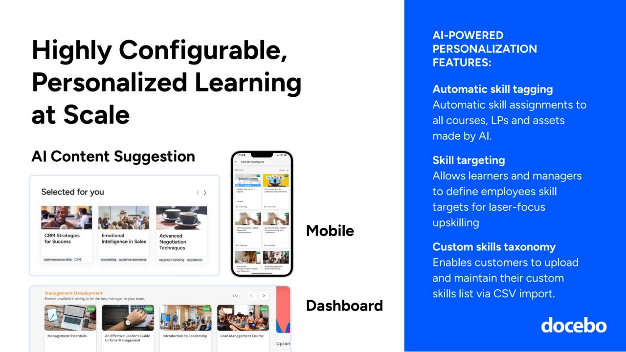 Highly Configurable, 
Personalized Learning 
at Scale
AI-POWERED 
PERSONALIZATION 
FEATURES:
AI Content Suggestion
Automatic skill tagging
Automatic skill assignments to 
all courses, LPs and assets 
made by AI.
Skill targeting 
Allows learners and managers 
to define employees skill 
targets for laser-focus 
upskilling
Custom skills taxonomy
Enables customers to upload 
and maintain their custom 
skills list via CSV import.
Mobile
Dashboard