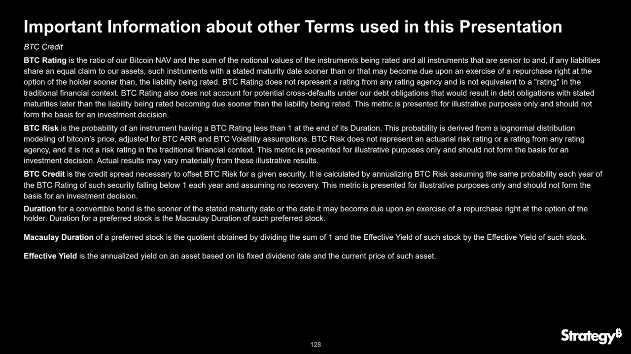 128
Important Information about other Terms used in this Presentation 
BTC Credit
BTC Rating is the ratio of our Bitcoin NAV and the sum of the notional values of the instruments being rated and all instruments that are senior to and, if any liabilities 
share an equal claim to our assets, such instruments with a stated maturity date sooner than or that may become due upon an exercise of a repurchase right at the 
option of the holder sooner than, the liability being rated. BTC Rating does not represent a rating from any rating agency and is not equivalent to a "rating" in the 
traditional financial context. BTC Rating also does not account for potential cross-defaults under our debt obligations that would result in debt obligations with stated 
maturities later than the liability being rated becoming due sooner than the liability being rated. This metric is presented for illustrative purposes only and should not 
form the basis for an investment decision.
BTC Risk is the probability of an instrument having a BTC Rating less than 1 at the end of its Duration. This probability is derived from a lognormal distribution 
modeling of bitcoin’s price, adjusted for BTC ARR and BTC Volatility assumptions. BTC Risk does not represent an actuarial risk rating or a rating from any rating 
agency, and it is not a risk rating in the traditional financial context. This metric is presented for illustrative purposes only and should not form the basis for an 
investment decision. Actual results may vary materially from these illustrative results. 
BTC Credit is the credit spread necessary to offset BTC Risk for a given security. It is calculated by annualizing BTC Risk assuming the same probability each year of 
the BTC Rating of such security falling below 1 each year and assuming no recovery. This metric is presented for illustrative purposes only and should not form the 
basis for an investment decision.
Duration for a convertible bond is the sooner of the stated maturity date or the date it may become due upon an exercise of a repurchase right at the option of the 
holder. Duration for a preferred stock is the Macaulay Duration of such preferred stock.
Macaulay Duration of a preferred stock is the quotient obtained by dividing the sum of 1 and the Effective Yield of such stock by the Effective Yield of such stock.
Effective Yield is the annualized yield on an asset based on its fixed dividend rate and the current price of such asset.