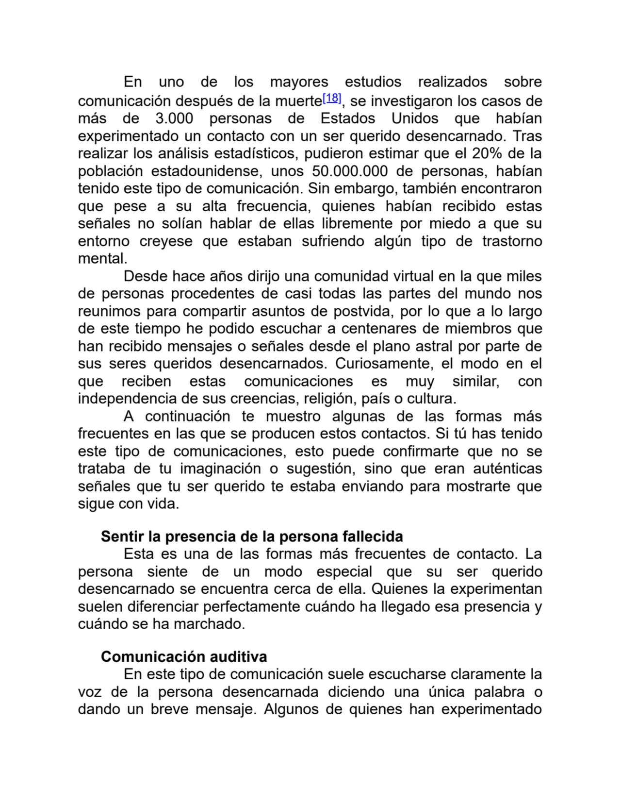 En uno de los mayores estudios realizados sobre
comunicación después de la muerte[18], se investigaron los casos de
más de 3.000 personas de Estados Unidos que habían
experimentado un contacto con un ser querido desencarnado. Tras
realizar los análisis estadísticos, pudieron estimar que el 20% de la
población estadounidense, unos 50.000.000 de personas, habían
tenido este tipo de comunicación. Sin embargo, también encontraron
que pese a su alta frecuencia, quienes habían recibido estas
señales no solían hablar de ellas libremente por miedo a que su
entorno creyese que estaban sufriendo algún tipo de trastorno
mental. 
Desde hace años dirijo una comunidad virtual en la que miles
de personas procedentes de casi todas las partes del mundo nos
reunimos para compartir asuntos de postvida, por lo que a lo largo
de este tiempo he podido escuchar a centenares de miembros que
han recibido mensajes o señales desde el plano astral por parte de
sus seres queridos desencarnados. Curiosamente, el modo en el
que reciben estas comunicaciones es muy similar, con
independencia de sus creencias, religión, país o cultura.
A continuación te muestro algunas de las formas más
frecuentes en las que se producen estos contactos. Si tú has tenido
este tipo de comunicaciones, esto puede confirmarte que no se
trataba de tu imaginación o sugestión, sino que eran auténticas
señales que tu ser querido te estaba enviando para mostrarte que
sigue con vida.
Sentir la presencia de la persona fallecida
Esta es una de las formas más frecuentes de contacto. La
persona siente de un modo especial que su ser querido
desencarnado se encuentra cerca de ella. Quienes la experimentan
suelen diferenciar perfectamente cuándo ha llegado esa presencia y
cuándo se ha marchado.
Comunicación auditiva
En este tipo de comunicación suele escucharse claramente la
voz de la persona desencarnada diciendo una única palabra o
dando un breve mensaje. Algunos de quienes han experimentado
