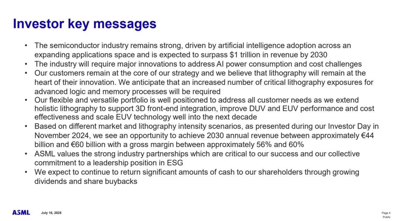 July 16, 2025 Page 4
Public
Investor key messages
• The semiconductor industry remains strong, driven by artificial intelligence adoption across an 
expanding applications space and is expected to surpass $1 trillion in revenue by 2030
• The industry will require major innovations to address AI power consumption and cost challenges 
• Our customers remain at the core of our strategy and we believe that lithography will remain at the 
heart of their innovation. We anticipate that an increased number of critical lithography exposures for 
advanced logic and memory processes will be required 
• Our flexible and versatile portfolio is well positioned to address all customer needs as we extend 
holistic lithography to support 3D front-end integration, improve DUV and EUV performance and cost 
effectiveness and scale EUV technology well into the next decade
• Based on different market and lithography intensity scenarios, as presented during our Investor Day in 
November 2024, we see an opportunity to achieve 2030 annual revenue between approximately €44 
billion and €60 billion with a gross margin between approximately 56% and 60%
• ASML values the strong industry partnerships which are critical to our success and our collective 
commitment to a leadership position in ESG
• We expect to continue to return significant amounts of cash to our shareholders through growing 
dividends and share buybacks