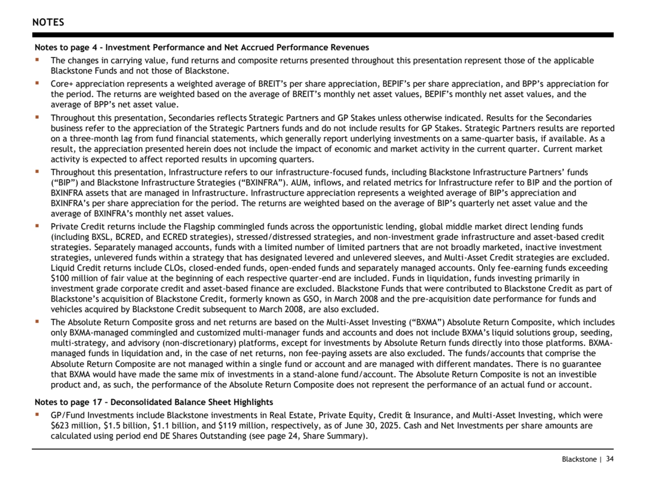 Blackstone | 34
NOTES
Notes to page 4 - Investment Performance and Net Accrued Performance Revenues
▪ The changes in carrying value, fund returns and composite returns presented throughout this presentation represent those of the applicable 
Blackstone Funds and not those of Blackstone. 
▪ Core+ appreciation represents a weighted average of BREIT’s per share appreciation, BEPIF’s per share appreciation, and BPP’s appreciation for 
the period. The returns are weighted based on the average of BREIT’s monthly net asset values, BEPIF’s monthly net asset values, and the 
average of BPP’s net asset value.
▪ Throughout this presentation, Secondaries reflects Strategic Partners and GP Stakes unless otherwise indicated. Results for the Secondaries 
business refer to the appreciation of the Strategic Partners funds and do not include results for GP Stakes. Strategic Partners results are reported 
on a three-month lag from fund financial statements, which generally report underlying investments on a same-quarter basis, if available. As a 
result, the appreciation presented herein does not include the impact of economic and market activity in the current quarter. Current market 
activity is expected to affect reported results in upcoming quarters. 
▪ Throughout this presentation, Infrastructure refers to our infrastructure-focused funds, including Blackstone Infrastructure Partners’ funds 
(“BIP”) and Blackstone Infrastructure Strategies (“BXINFRA”). AUM, inflows, and related metrics for Infrastructure refer to BIP and the portion of 
BXINFRA assets that are managed in Infrastructure. Infrastructure appreciation represents a weighted average of BIP’s appreciation and 
BXINFRA’s per share appreciation for the period. The returns are weighted based on the average of BIP’s quarterly net asset value and the 
average of BXINFRA’s monthly net asset values.
▪ Private Credit returns include the Flagship commingled funds across the opportunistic lending, global middle market direct lending funds 
(including BXSL, BCRED, and ECRED strategies), stressed/distressed strategies, and non-investment grade infrastructure and asset-based credit 
strategies. Separately managed accounts, funds with a limited number of limited partners that are not broadly marketed, inactive investment 
strategies, unlevered funds within a strategy that has designated levered and unlevered sleeves, and Multi-Asset Credit strategies are excluded. 
Liquid Credit returns include CLOs, closed-ended funds, open-ended funds and separately managed accounts. Only fee-earning funds exceeding 
$100 million of fair value at the beginning of each respective quarter-end are included. Funds in liquidation, funds investing primarily in 
investment grade corporate credit and asset-based finance are excluded. Blackstone Funds that were contributed to Blackstone Credit as part of 
Blackstone’s acquisition of Blackstone Credit, formerly known as GSO, in March 2 8 and the pre-acquisition date performance for funds and 
vehicles acquired by Blackstone Credit subsequent to March 2008, are also excluded.
▪ The Absolute Return Composite gross and net returns are based on the Multi-Asset Investing (“BXMA”) Absolute Return Composite, which includes 
only BXMA-managed commingled and customized multi-manager funds and accounts and does not include BXMA’s liquid solutions group, seeding, 
multi-strategy, and advisory (non-discretionary) platforms, except for investments by Absolute Return funds directly into those platforms. BXMAmanaged funds in liquidation and, in the case of net returns, non fee-paying assets are also excluded. The funds/accounts that comprise the 
Absolute Return Composite are not managed within a single fund or account and are managed with different mandates. There is no guarantee 
that BXMA would have made the same mix of investments in a stand-alone fund/account. The Absolute Return Composite is not an investible 
product and, as such, the performance of the Absolute Return Composite does not represent the performance of an actual fund or account.
Notes to page 17 – Deconsolidated Balance Sheet Highlights
▪ GP/Fund Investments include Blackstone investments in Real Estate, Private Equity, Credit & Insurance, and Multi-Asset Investing, which were 
$623 million, $1.5 billion, $1.1 billion, and $119 million, respectively, as of June 30, 2025. Cash and Net Investments per share amounts are 
calculated using period end DE Shares Outstanding (see page 24, Share Summary).