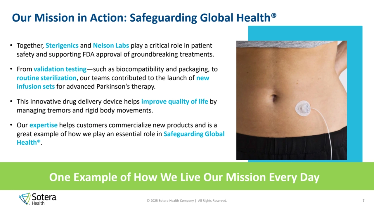 © 2025 Sotera Health Company | All Rights Reserved.
Our Mission in Action: Safeguarding Global Health®
• Together, Sterigenics and Nelson Labs play a critical role in patient 
safety and supporting FDA approval of groundbreaking treatments.
• From validation testing—such as biocompatibility and packaging, to 
routine sterilization, our teams contributed to the launch of new 
infusion sets for advanced Parkinson's therapy.
• This innovative drug delivery device helps improve quality of life by 
managing tremors and rigid body movements.
• Our expertise helps customers commercialize new products and is a 
great example of how we play an essential role in Safeguarding Global 
Health®. 
One Example of How We Live Our Mission Every Day
7