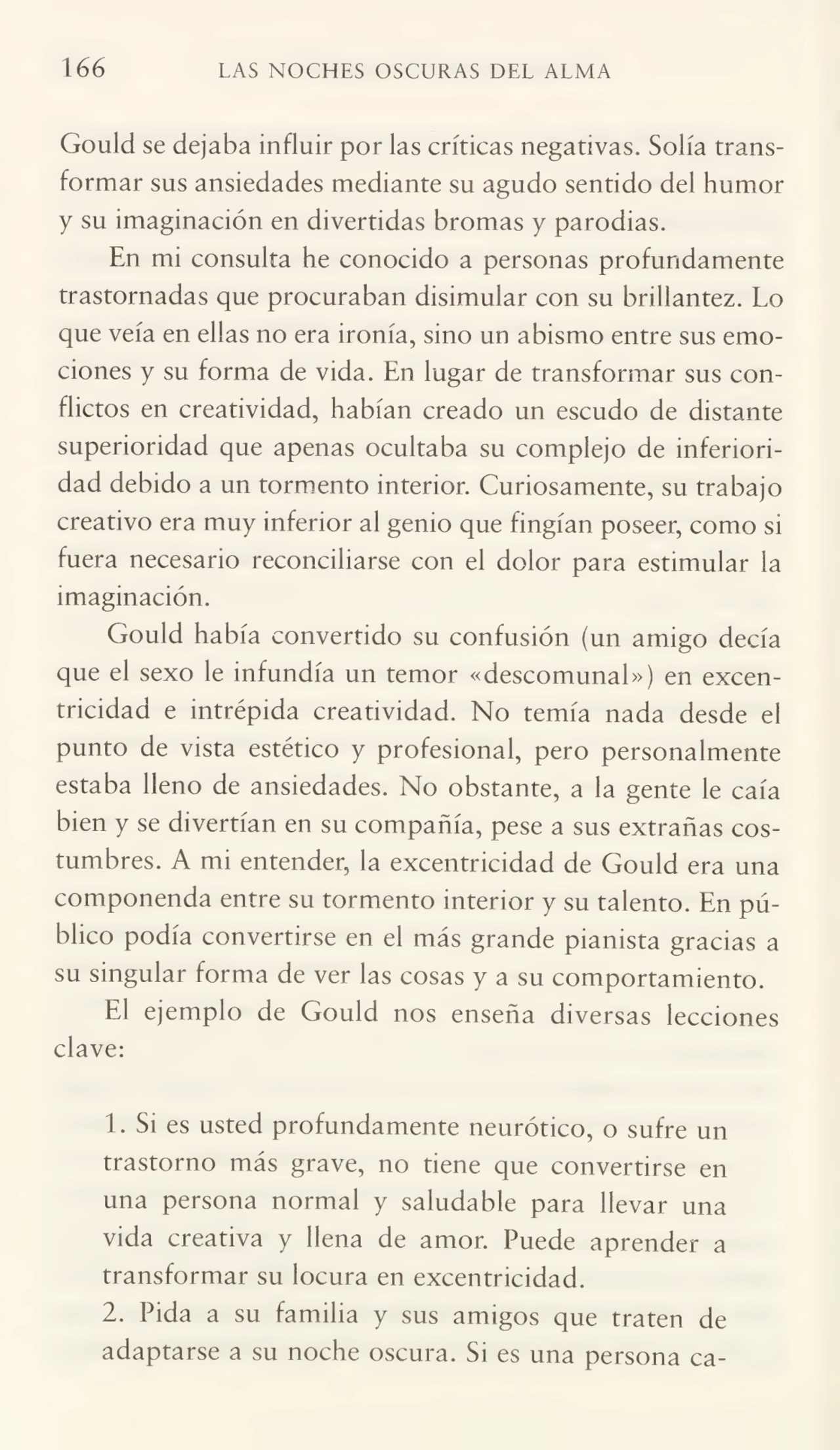 166 LAS NOCHES OSCURAS DEL ALMA
Gould se dejaba influir por las críticas negativas. Solía trans¬
formar sus ansiedades mediante su agudo sentido del humor
y su imaginación en divertidas bromas y parodias.
En mi consulta he conocido a personas profundamente
trastornadas que procuraban disimular con su brillantez. Lo
que veía en ellas no era ironía, sino un abismo entre sus emo¬
ciones y su forma de vida. En lugar de transformar sus con¬
flictos en creatividad, habían creado un escudo de distante
superioridad que apenas ocultaba su complejo de inferiori¬
dad debido a un tormento interior. Curiosamente, su trabajo
creativo era muy inferior al genio que fingían poseer, como si
fuera necesario reconciliarse con el dolor para estimular la
imaginación.
Gould había convertido su confusión (un amigo decía
que el sexo le infundía un temor «descomunal») en excen¬
tricidad e intrépida creatividad. No temía nada desde el
punto de vista estético y profesional, pero personalmente
estaba lleno de ansiedades. No obstante, a la gente le caía
bien y se divertían en su compañía, pese a sus extrañas cos¬
tumbres. A mi entender, la excentricidad de Gould era una
componenda entre su tormento interior y su talento. En pú¬
blico podía convertirse en el más grande pianista gracias a
su singular forma de ver las cosas y a su comportamiento.
El ejemplo de Gould nos enseña diversas lecciones
clave:
1. Si es usted profundamente neurótico, o sufre un
trastorno más grave, no tiene que convertirse en
una persona normal y saludable para llevar una
vida creativa y llena de amor. Puede aprender a
transformar su locura en excentricidad.
2. Pida a su familia y sus amigos que traten de
adaptarse a su noche oscura. Si es una persona ca-