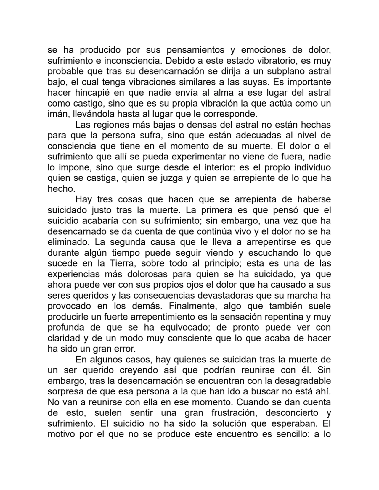 se ha producido por sus pensamientos y emociones de dolor,
sufrimiento e inconsciencia. Debido a este estado vibratorio, es muy
probable que tras su desencarnación se dirija a un subplano astral
bajo, el cual tenga vibraciones similares a las suyas. Es importante
hacer hincapié en que nadie envía al alma a ese lugar del astral
como castigo, sino que es su propia vibración la que actúa como un
imán, llevándola hasta al lugar que le corresponde.
Las regiones más bajas o densas del astral no están hechas
para que la persona sufra, sino que están adecuadas al nivel de
consciencia que tiene en el momento de su muerte. El dolor o el
sufrimiento que allí se pueda experimentar no viene de fuera, nadie
lo impone, sino que surge desde el interior: es el propio individuo
quien se castiga, quien se juzga y quien se arrepiente de lo que ha
hecho.
Hay tres cosas que hacen que se arrepienta de haberse
suicidado justo tras la muerte. La primera es que pensó que el
suicidio acabaría con su sufrimiento; sin embargo, una vez que ha
desencarnado se da cuenta de que continúa vivo y el dolor no se ha
eliminado. La segunda causa que le lleva a arrepentirse es que
durante algún tiempo puede seguir viendo y escuchando lo que
sucede en la Tierra, sobre todo al principio; esta es una de las
experiencias más dolorosas para quien se ha suicidado, ya que
ahora puede ver con sus propios ojos el dolor que ha causado a sus
seres queridos y las consecuencias devastadoras que su marcha ha
provocado en los demás. Finalmente, algo que también suele
producirle un fuerte arrepentimiento es la sensación repentina y muy
profunda de que se ha equivocado; de pronto puede ver con
claridad y de un modo muy consciente que lo que acaba de hacer
ha sido un gran error.
En algunos casos, hay quienes se suicidan tras la muerte de
un ser querido creyendo así que podrían reunirse con él. Sin
embargo, tras la desencarnación se encuentran con la desagradable
sorpresa de que esa persona a la que han ido a buscar no está ahí.
No van a reunirse con ella en ese momento. Cuando se dan cuenta
de esto, suelen sentir una gran frustración, desconcierto y
sufrimiento. El suicidio no ha sido la solución que esperaban. El
motivo por el que no se produce este encuentro es sencillo: a lo