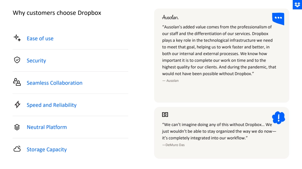 Ease of use
Security
Seamless Collaboration
Speed and Reliability
Neutral Platform
Storage Capacity
“Ausolan's added value comes from the professionalism of 
our staff and the differentiation of our services. Dropbox 
plays a key role in the technological infrastructure we need 
to meet that goal, helping us to work faster and better, in 
both our internal and external processes. We know how 
important it is to complete our work on time and to the 
highest quality for our clients. And during the pandemic, that 
would not have been possible without Dropbox.”
— Ausolan
“We can’t imagine doing any of this without Dropbox… We 
just wouldn’t be able to stay organized the way we do now—
it’s completely integrated into our workflow.”
—DeMuro Das
Why customers choose Dropbox