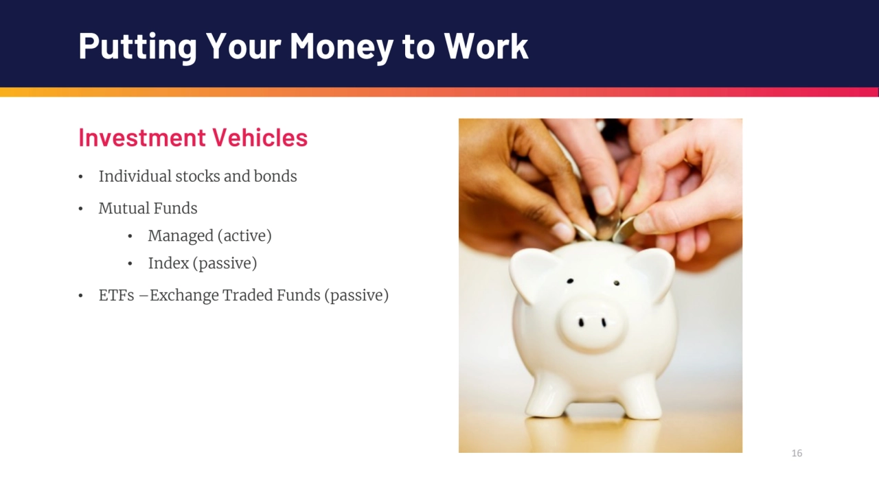 16
Putting Your Money to Work
Investment Vehicles
• Individual stocks and bonds
• Mutual Funds
…