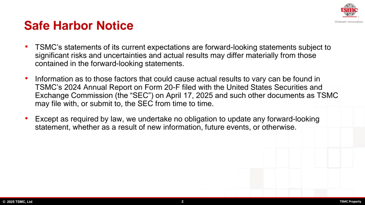Unleash Innovation
© 2025 TSMC, Ltd 2 TSMC Property
Safe Harbor Notice
• TSMC’s statements of its current expectations are forward-looking statements subject to 
significant risks and uncertainties and actual results may differ materially from those 
contained in the forward-looking statements. 
• Information as to those factors that could cause actual results to vary can be found in 
TSMC’s 2024 Annual Report on Form 20-F filed with the United States Securities and 
Exchange Commission (the “SEC”) on April 17, 2025 and such other documents as TSMC 
may file with, or submit to, the SEC from time to time. 
• Except as required by law, we undertake no obligation to update any forward-looking 
statement, whether as a result of new information, future events, or otherwise.