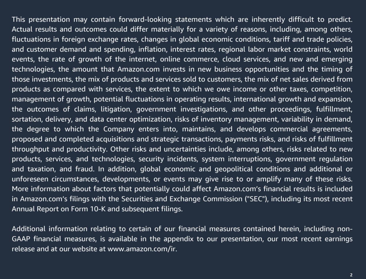 2
This presentation may contain forward-looking statements which are inherently difficult to predict. 
Actual results and outcomes could differ materially for a variety of reasons, including, among others, 
fluctuations in foreign exchange rates, changes in global economic conditions, tariff and trade policies, 
and customer demand and spending, inflation, interest rates, regional labor market constraints, world 
events, the rate of growth of the internet, online commerce, cloud services, and new and emerging 
technologies, the amount that Amazon.com invests in new business opportunities and the timing of 
those investments, the mix of products and services sold to customers, the mix of net sales derived from 
products as compared with services, the extent to which we owe income or other taxes, competition, 
management of growth, potential fluctuations in operating results, international growth and expansion, 
the outcomes of claims, litigation, government investigations, and other proceedings, fulfillment, 
sortation, delivery, and data center optimization, risks of inventory management, variability in demand, 
the degree to which the Company enters into, maintains, and develops commercial agreements, 
proposed and completed acquisitions and strategic transactions, payments risks, and risks of fulfillment 
throughput and productivity. Other risks and uncertainties include, among others, risks related to new 
products, services, and technologies, security incidents, system interruptions, government regulation 
and taxation, and fraud. In addition, global economic and geopolitical conditions and additional or 
unforeseen circumstances, developments, or events may give rise to or amplify many of these risks. 
More information about factors that potentially could affect Amazon.com’s financial results is included 
in Amazon.com’s filings with the Securities and Exchange Commission ("SEC"), including its most recent 
Annual Report on Form 10-K and subsequent filings. 
Additional information relating to certain of our financial measures contained herein, including nonGAAP financial measures, is available in the appendix to our presentation, our most recent earnings 
release and at our website at www.amazon.com/ir.
2