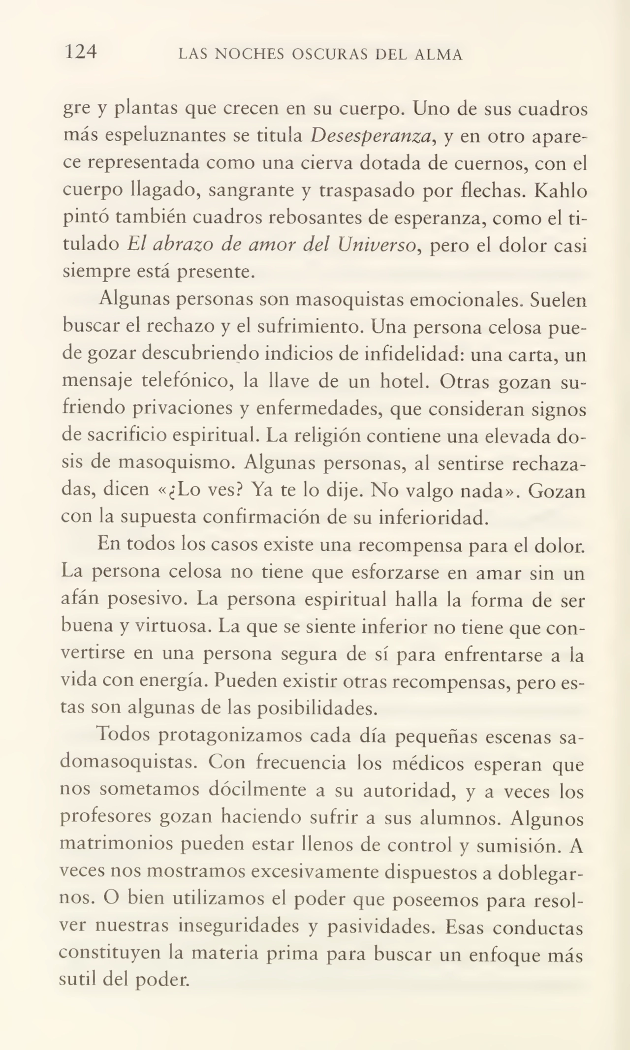 124 LAS NOCHES OSCURAS DEL ALMA
gre y plantas que crecen en su cuerpo. Uno de sus cuadros
más espeluznantes se titula Desesperanza, y en otro apare¬
ce representada como una cierva dotada de cuernos, con el
cuerpo llagado, sangrante y traspasado por flechas. Kahlo
pintó también cuadros rebosantes de esperanza, como el ti¬
tulado El abrazo de amor del Universo, pero el dolor casi
siempre está presente.
Algunas personas son masoquistas emocionales. Suelen
buscar el rechazo y el sufrimiento. Una persona celosa pue¬
de gozar descubriendo indicios de infidelidad: una carta, un
mensaje telefónico, la llave de un hotel. Otras gozan su¬
friendo privaciones y enfermedades, que consideran signos
de sacrificio espiritual. La religión contiene una elevada do¬
sis de masoquismo. Algunas personas, al sentirse rechaza¬
das, dicen «¿Lo ves? Ya te lo dije. No valgo nada». Gozan
con la supuesta confirmación de su inferioridad.
En todos los casos existe una recompensa para el dolor.
La persona celosa no tiene que esforzarse en amar sin un
afán posesivo. La persona espiritual halla la forma de ser
buena y virtuosa. La que se siente inferior no tiene que con¬
vertirse en una persona segura de sí para enfrentarse a la
vida con energía. Pueden existir otras recompensas, pero es¬
tas son algunas de las posibilidades.
Todos protagonizamos cada día pequeñas escenas sadomasoquistas. Con frecuencia los médicos esperan que
nos sometamos dócilmente a su autoridad, y a veces los
profesores gozan haciendo sufrir a sus alumnos. Algunos
matrimonios pueden estar llenos de control y sumisión. A
veces nos mostramos excesivamente dispuestos a doblegar¬
nos. O bien utilizamos el poder que poseemos para resol¬
ver nuestras inseguridades y pasividades. Esas conductas
constituyen la materia prima para buscar un enfoque más
sutil del poder.