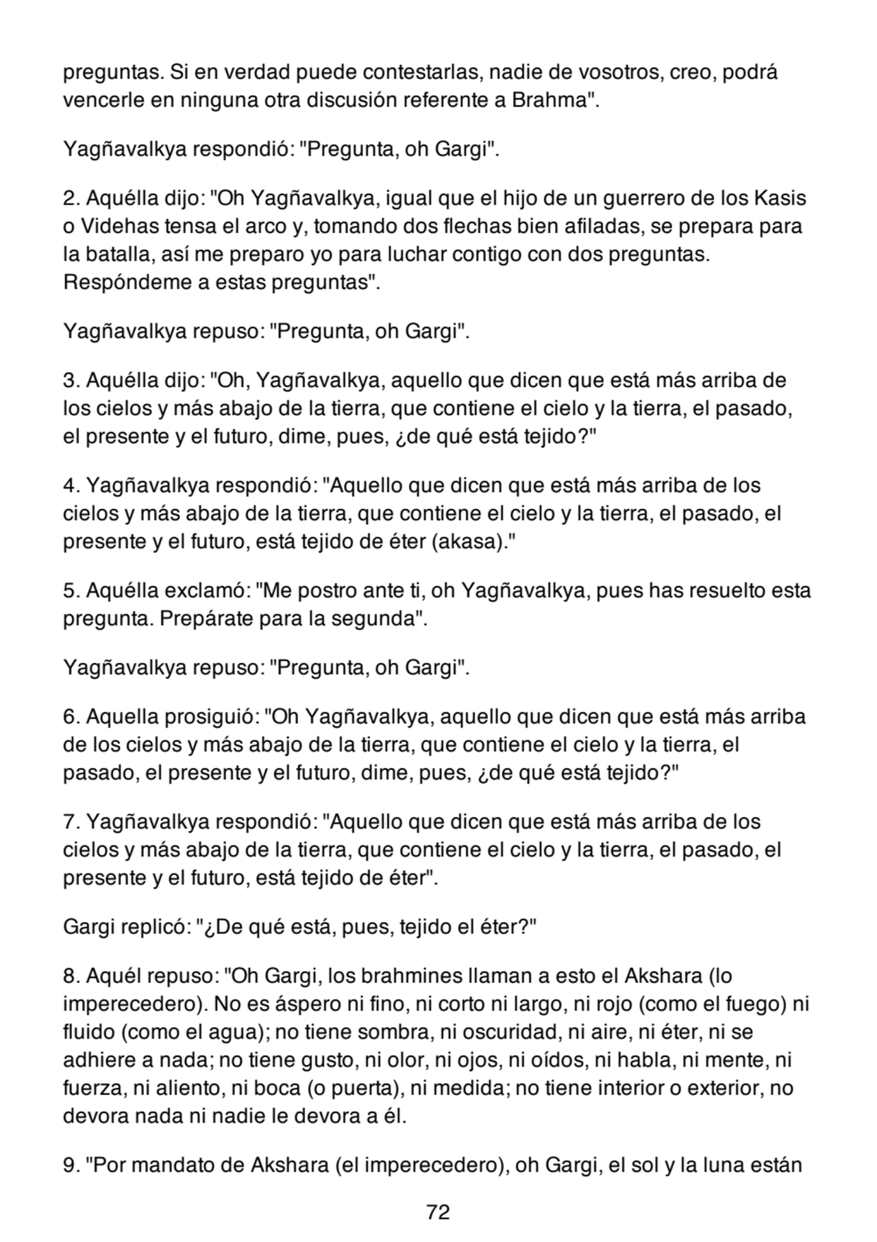 preguntas. Si en verdad puede contestarlas, nadie de vosotros, creo, podrá
vencerle en ninguna otra discusión referente a Brahma".
Yagñavalkya respondió: "Pregunta, oh Gargi".
2. Aquélla dijo: "Oh Yagñavalkya, igual que el hijo de un guerrero de los Kasis
o Videhas tensa el arco y, tomando dos flechas bien afiladas, se prepara para
la batalla, así me preparo yo para luchar contigo con dos preguntas.
Respóndeme a estas preguntas".
Yagñavalkya repuso: "Pregunta, oh Gargi".
3. Aquélla dijo: "Oh, Yagñavalkya, aquello que dicen que está más arriba de
los cielos y más abajo de la tierra, que contiene el cielo y la tierra, el pasado,
el presente y el futuro, dime, pues, ¿de qué está tejido?"
4. Yagñavalkya respondió: "Aquello que dicen que está más arriba de los
cielos y más abajo de la tierra, que contiene el cielo y la tierra, el pasado, el
presente y el futuro, está tejido de éter (akasa)."
5. Aquélla exclamó: "Me postro ante ti, oh Yagñavalkya, pues has resuelto esta
pregunta. Prepárate para la segunda".
Yagñavalkya repuso: "Pregunta, oh Gargi".
6. Aquella prosiguió: "Oh Yagñavalkya, aquello que dicen que está más arriba
de los cielos y más abajo de la tierra, que contiene el cielo y la tierra, el
pasado, el presente y el futuro, dime, pues, ¿de qué está tejido?"
7. Yagñavalkya respondió: "Aquello que dicen que está más arriba de los
cielos y más abajo de la tierra, que contiene el cielo y la tierra, el pasado, el
presente y el futuro, está tejido de éter".
Gargi replicó: "¿De qué está, pues, tejido el éter?"
8. Aquél repuso: "Oh Gargi, los brahmines llaman a esto el Akshara (lo
imperecedero). No es áspero ni fino, ni corto ni largo, ni rojo (como el fuego) ni
fluido (como el agua); no tiene sombra, ni oscuridad, ni aire, ni éter, ni se
adhiere a nada; no tiene gusto, ni olor, ni ojos, ni oídos, ni habla, ni mente, ni
fuerza, ni aliento, ni boca (o puerta), ni medida; no tiene interior o exterior, no
devora nada ni nadie le devora a él.
9. "Por mandato de Akshara (el imperecedero), oh Gargi, el sol y la luna están
72