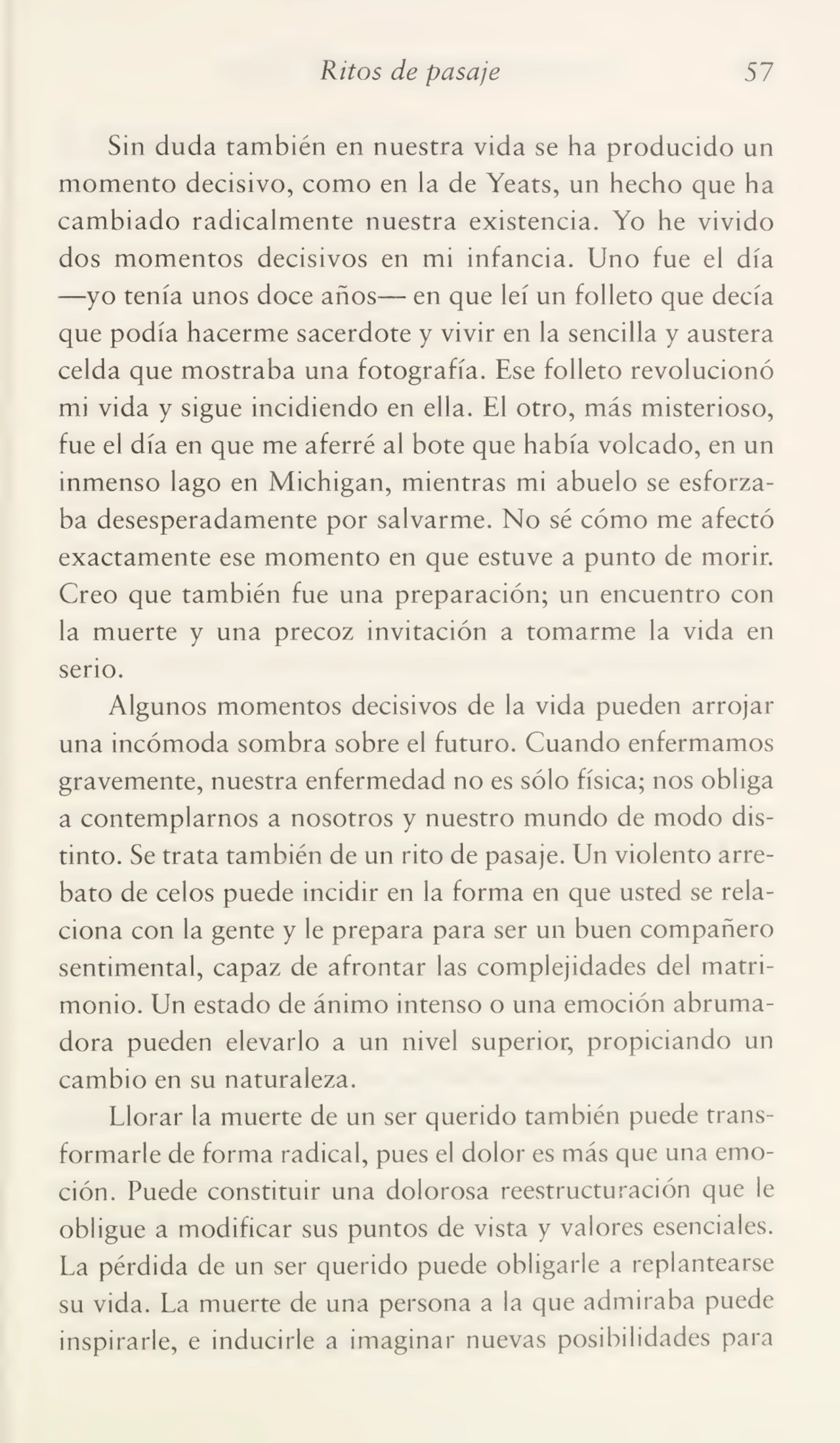 Ritos de pasaje 57
Sin duda también en nuestra vida se ha producido un
momento decisivo, como en la de Yeats, un hecho que ha
cambiado radicalmente nuestra existencia. Yo he vivido
dos momentos decisivos en mi infancia. Uno fue el día
—yo tenía unos doce años— en que leí un folleto que decía
que podía hacerme sacerdote y vivir en la sencilla y austera
celda que mostraba una fotografía. Ese folleto revolucionó
mi vida y sigue incidiendo en ella. El otro, más misterioso,
fue el día en que me aferré al bote que había volcado, en un
inmenso lago en Michigan, mientras mi abuelo se esforza¬
ba desesperadamente por salvarme. No sé cómo me afectó
exactamente ese momento en que estuve a punto de morir.
Creo que también fue una preparación; un encuentro con
la muerte y una precoz invitación a tomarme la vida en
serio.
Algunos momentos decisivos de la vida pueden arrojar
una incómoda sombra sobre el futuro. Cuando enfermamos
gravemente, nuestra enfermedad no es sólo física; nos obliga
a contemplarnos a nosotros y nuestro mundo de modo dis¬
tinto. Se trata también de un rito de pasaje. Un violento arre¬
bato de celos puede incidir en la forma en que usted se rela¬
ciona con la gente y le prepara para ser un buen compañero
sentimental, capaz de afrontar las complejidades del matri¬
monio. Un estado de ánimo intenso o una emoción abruma¬
dora pueden elevarlo a un nivel superior, propiciando un
cambio en su naturaleza.
Llorar la muerte de un ser querido también puede trans¬
formarle de forma radical, pues el dolor es más que una emo¬
ción. Puede constituir una dolorosa reestructuración que le
obligue a modificar sus puntos de vista y valores esenciales.
La pérdida de un ser querido puede obligarle a replantearse
su vida. La muerte de una persona a la que admiraba puede
inspirarle, e inducirle a imaginar nuevas posibilidades para
