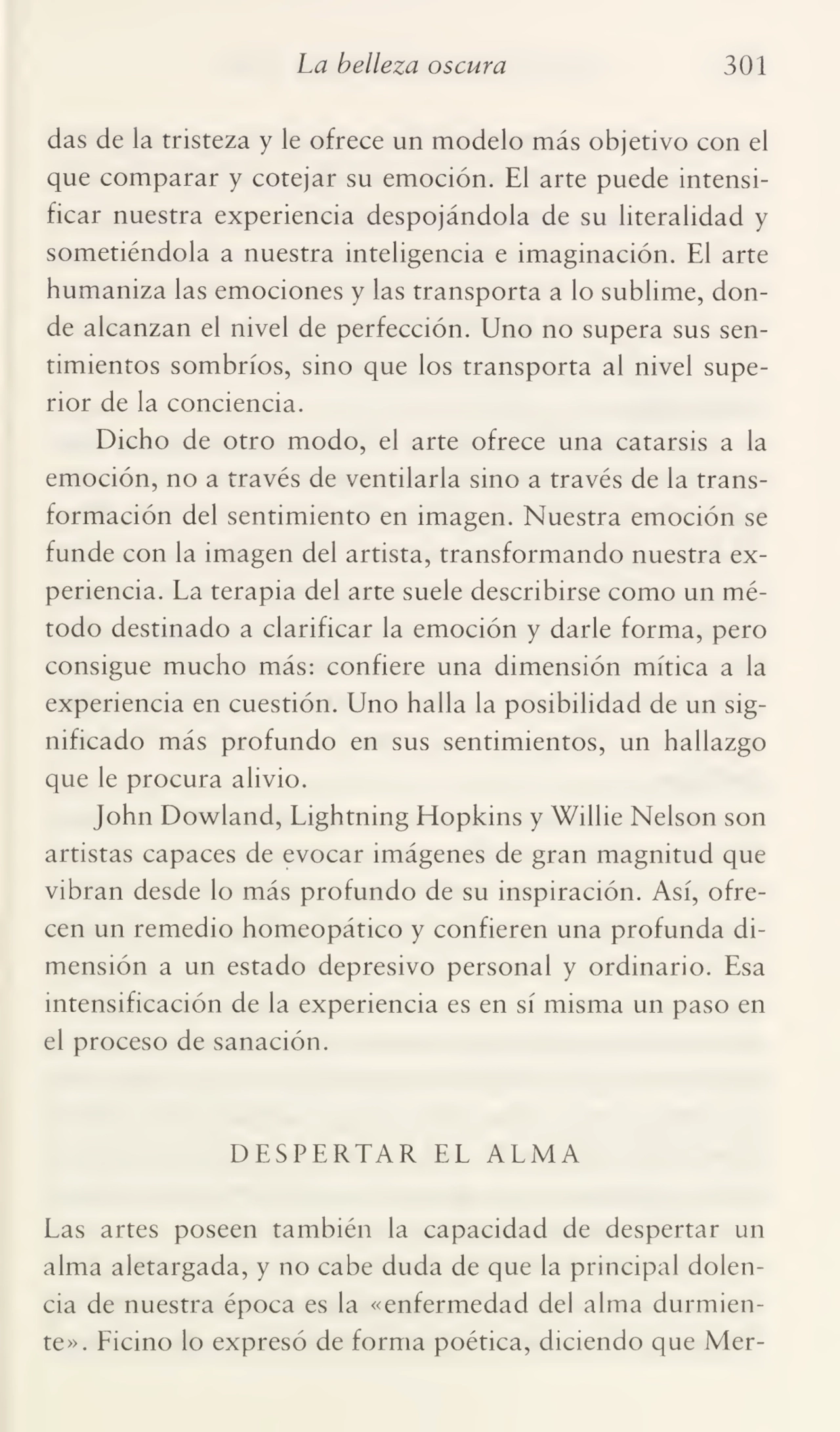 La belleza oscura 301
das de la tristeza y le ofrece un modelo más objetivo con el
que comparar y cotejar su emoción. El arte puede intensi¬
ficar nuestra experiencia despojándola de su literalidad y
sometiéndola a nuestra inteligencia e imaginación. El arte
humaniza las emociones y las transporta a lo sublime, don¬
de alcanzan el nivel de perfección. Uno no supera sus sen¬
timientos sombríos, sino que los transporta al nivel supe¬
rior de la conciencia.
Dicho de otro modo, el arte ofrece una catarsis a la
emoción, no a través de ventilarla sino a través de la trans¬
formación del sentimiento en imagen. Nuestra emoción se
funde con la imagen del artista, transformando nuestra ex¬
periencia. La terapia del arte suele describirse como un mé¬
todo destinado a clarificar la emoción y darle forma, pero
consigue mucho más: confiere una dimensión mítica a la
experiencia en cuestión. Uno halla la posibilidad de un sig¬
nificado más profundo en sus sentimientos, un hallazgo
que le procura alivio.
John Dowland, Lightning Hopkins y Willie Nelson son
artistas capaces de evocar imágenes de gran magnitud que
vibran desde lo más profundo de su inspiración. Así, ofre¬
cen un remedio homeopático y confieren una profunda di¬
mensión a un estado depresivo personal y ordinario. Esa
intensificación de la experiencia es en sí misma un paso en
el proceso de sanación.
DESPERTAR EL ALMA
Las artes poseen también la capacidad de despertar un
alma aletargada, y no cabe duda de que la principal dolen¬
cia de nuestra época es la «enfermedad del alma durmien¬
te». Ficino lo expresó de forma poética, diciendo que Mer-