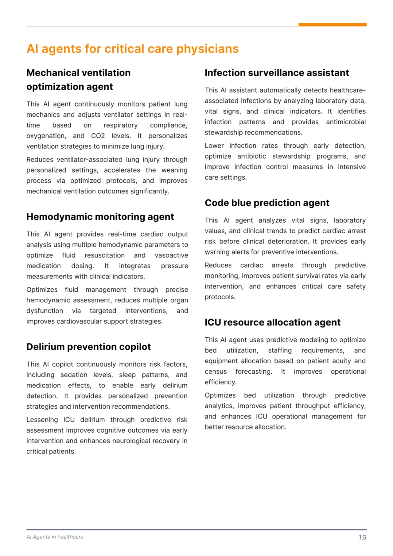 This AI copilot continuously monitors risk factors, 
including sedation levels, sleep patterns, and 
medication effects, to enable early delirium 
detection. It provides personalized prevention 
strategies and intervention recommendations. 

Lessening ICU delirium through predictive risk 
assessment improves cognitive outcomes via early 
intervention and enhances neurological recovery in 
critical patients. 
AI Agents in healthcare 19
AI agents for critical care physicians
This AI agent continuously monitors patient lung 
mechanics and adjusts ventilator settings in realtime based on respiratory compliance, 
oxygenation, and CO2 levels. It personalizes 
ventilation strategies to minimize lung injury. 

Reduces ventilator-associated lung injury through 
personalized settings, accelerates the weaning 
process via optimized protocols, and improves 
mechanical ventilation outcomes significantly. 
This AI agent provides real-time cardiac output 
analysis using multiple hemodynamic parameters to 
optimize fluid resuscitation and vasoactive 
medication dosing. It integrates pressure 
measurements with clinical indicators. 

Optimizes fluid management through precise 
hemodynamic assessment, reduces multiple organ 
dysfunction via targeted interventions, and 
improves cardiovascular support strategies. 
Mechanical ventilation 
optimization agent 
Hemodynamic monitoring agent 
Delirium prevention copilot 
This AI assistant automatically detects healthcareassociated infections by analyzing laboratory data, 
vital signs, and clinical indicators. It identifies 
infection patterns and provides antimicrobial 
stewardship recommendations. 

Lower infection rates through early detection, 
optimize antibiotic stewardship programs, and 
improve infection control measures in intensive 
care settings. 
This AI agent analyzes vital signs, laboratory 
values, and clinical trends to predict cardiac arrest 
risk before clinical deterioration. It provides early 
warning alerts for preventive interventions. 

Reduces cardiac arrests through predictive 
monitoring, improves patient survival rates via early 
intervention, and enhances critical care safety 
protocols. 
This AI agent uses predictive modeling to optimize 
bed utilization, staffing requirements, and 
equipment allocation based on patient acuity and 
census forecasting. It improves operational 
efficiency. 

Optimizes bed utilization through predictive 
analytics, improves patient throughput efficiency, 
and enhances ICU operational management for 
better resource allocation. 
Infection surveillance assistant 
Code blue prediction agent
ICU resource allocation agent 