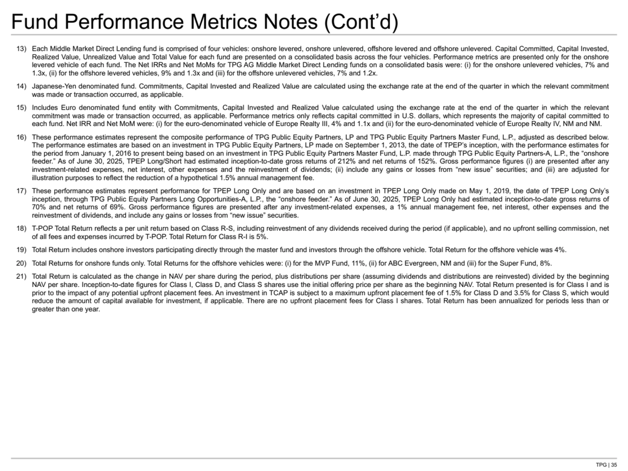 TPG | 35
Fund Performance Metrics Notes (Cont’d)
13) Each Middle Market Direct Lending fund is comprised of four vehicles: onshore levered, onshore unlevered, offshore levered and offshore unlevered. Capital Committed, Capital Invested, 
Realized Value, Unrealized Value and Total Value for each fund are presented on a consolidated basis across the four vehicles. Performance metrics are presented only for the onshore 
levered vehicle of each fund. The Net IRRs and Net MoMs for TPG AG Middle Market Direct Lending funds on a consolidated basis were: (i) for the onshore unlevered vehicles, 7% and 
1.3x, (ii) for the offshore levered vehicles, 9% and 1.3x and (iii) for the offshore unlevered vehicles, 7% and 1.2x.
14) Japanese-Yen denominated fund. Commitments, Capital Invested and Realized Value are calculated using the exchange rate at the end of the quarter in which the relevant commitment 
was made or transaction occurred, as applicable. 
15) Includes Euro denominated fund entity with Commitments, Capital Invested and Realized Value calculated using the exchange rate at the end of the quarter in which the relevant 
commitment was made or transaction occurred, as applicable. Performance metrics only reflects capital committed in U.S. dollars, which represents the majority of capital committed to 
each fund. Net IRR and Net MoM were: (i) for the euro-denominated vehicle of Europe Realty III, 4% and 1.1x and (ii) for the euro-denominated vehicle of Europe Realty IV, NM and NM.
16) These performance estimates represent the composite performance of TPG Public Equity Partners, LP and TPG Public Equity Partners Master Fund, L.P., adjusted as described below. 
The performance estimates are based on an investment in TPG Public Equity Partners, LP made on September 1, 2013, the date of TPEP’s inception, with the performance estimates for 
the period from January 1, 2016 to present being based on an investment in TPG Public Equity Partners Master Fund, L.P. made through TPG Public Equity Partners-A, L.P., the “onshore 
feeder.” As of June 30, 2025, TPEP Long/Short had estimated inception-to-date gross returns of 212% and net returns of 152%. Gross performance figures (i) are presented after any 
investment-related expenses, net interest, other expenses and the reinvestment of dividends; (ii) include any gains or losses from “new issue” securities; and (iii) are adjusted for 
illustration purposes to reflect the reduction of a hypothetical 1.5% annual management fee.
17) These performance estimates represent performance for TPEP Long Only and are based on an investment in TPEP Long Only made on May 1, 2019, the date of TPEP Long Only’s 
inception, through TPG Public Equity Partners Long Opportunities-A, L.P., the “onshore feeder.” As of June 30, 2025, TPEP Long Only had estimated inception-to-date gross returns of 
70% and net returns of 69%. Gross performance figures are presented after any investment-related expenses, a 1% annual management fee, net interest, other expenses and the 
reinvestment of dividends, and include any gains or losses from “new issue” securities.
18) T-POP Total Return reflects a per unit return based on Class R-S, including reinvestment of any dividends received during the period (if applicable), and no upfront selling commission, net 
of all fees and expenses incurred by T-POP. Total Return for Class R-I is 5%.
19) Total Return includes onshore investors participating directly through the master fund and investors through the offshore vehicle. Total Return for the offshore vehicle was 4%.
20) Total Returns for onshore funds only. Total Returns for the offshore vehicles were: (i) for the MVP Fund, 11%, (ii) for ABC Evergreen, NM and (iii) for the Super Fund, 8%.
21) Total Return is calculated as the change in NAV per share during the period, plus distributions per share (assuming dividends and distributions are reinvested) divided by the beginning 
NAV per share. Inception-to-date figures for Class I, Class D, and Class S shares use the initial offering price per share as the beginning NAV. Total Return presented is for Class I and is 
prior to the impact of any potential upfront placement fees. An investment in TCAP is subject to a maximum upfront placement fee of 1.5% for Class D and 3.5% for Class S, which would 
reduce the amount of capital available for investment, if applicable. There are no upfront placement fees for Class I shares. Total Return has been annualized for periods less than or 
greater than one year.