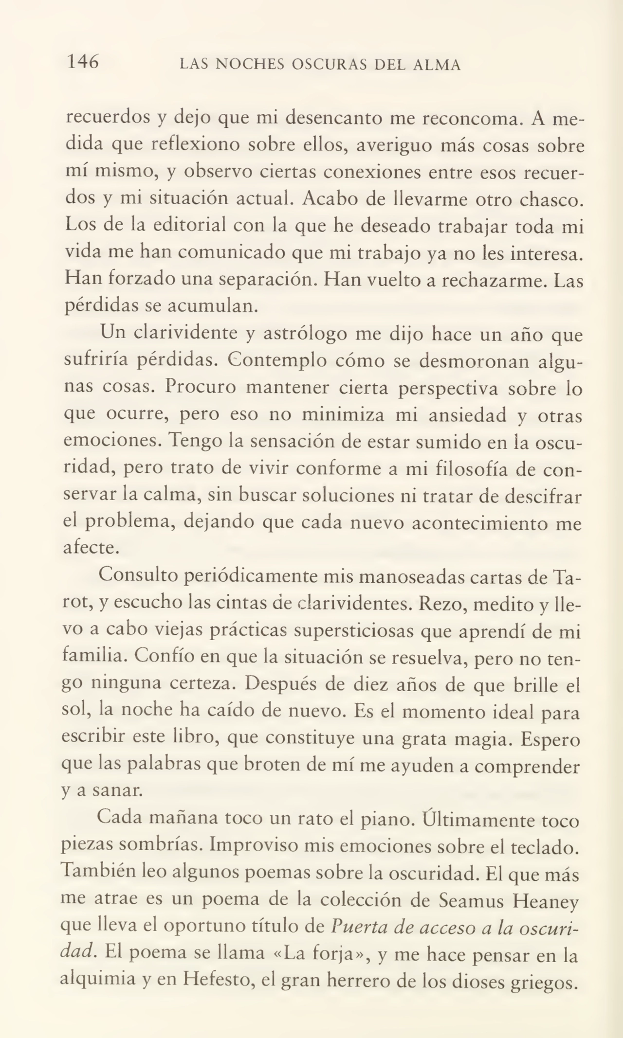 146 LAS NOCHES OSCURAS DEL ALMA
recuerdos y dejo que mi desencanto me reconcoma. A me¬
dida que reflexiono sobre ellos, averiguo más cosas sobre
mí mismo, y observo ciertas conexiones entre esos recuer¬
dos y mi situación actual. Acabo de llevarme otro chasco.
Los de la editorial con la que he deseado trabajar toda mi
vida me han comunicado que mi trabajo ya no les interesa.
Han forzado una separación. Han vuelto a rechazarme. Las
pérdidas se acumulan.
Un clarividente y astrólogo me dijo hace un año que
sufriría pérdidas. Contemplo cómo se desmoronan algu¬
nas cosas. Procuro mantener cierta perspectiva sobre lo
que ocurre, pero eso no minimiza mi ansiedad y otras
emociones. Tengo la sensación de estar sumido en la oscu¬
ridad, pero trato de vivir conforme a mi filosofía de con¬
servar la calma, sin buscar soluciones ni tratar de descifrar
el problema, dejando que cada nuevo acontecimiento me
afecte.
Consulto periódicamente mis manoseadas cartas de Tarot, y escucho las cintas de clarividentes. Rezo, medito y lle¬
vo a cabo viejas prácticas supersticiosas que aprendí de mi
familia. Confío en que la situación se resuelva, pero no ten¬
go ninguna certeza. Después de diez años de que brille el
sol, la noche ha caído de nuevo. Es el momento ideal para
escribir este libro, que constituye una grata magia. Espero
que las palabras que broten de mí me ayuden a comprender
y a sanar.
Cada mañana toco un rato el piano. Últimamente toco
piezas sombrías. Improviso mis emociones sobre el teclado.
También leo algunos poemas sobre la oscuridad. El que más
me atrae es un poema de la colección de Seamus Heaney
que lleva el oportuno título de Puerta de acceso a la oscuri¬
dad. El poema se llama «La forja», y me hace pensar en la
alquimia y en Hefesto, el gran herrero de los dioses griegos.