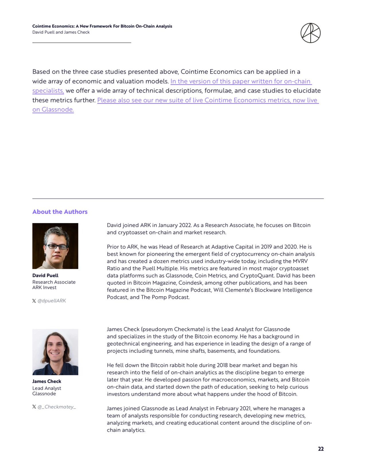 Cointime Economics: A New Framework For Bitcoin On-Chain Analysis 
David Puell and James Check
22
Based on the three case studies presented above, Cointime Economics can be applied in a 
wide array of economic and valuation models. In the version of this paper written for on-chain 
specialists, we offer a wide array of technical descriptions, formulae, and case studies to elucidate 
these metrics further. Please also see our new suite of live Cointime Economics metrics, now live 
on Glassnode.
David joined ARK in January 2022. As a Research Associate, he focuses on Bitcoin 
and cryptoasset on-chain and market research.
Prior to ARK, he was Head of Research at Adaptive Capital in 2019 and 2020. He is 
best known for pioneering the emergent field of cryptocurrency on-chain analysis 
and has created a dozen metrics used industry-wide today, including the MVRV 
Ratio and the Puell Multiple. His metrics are featured in most major cryptoasset 
data platforms such as Glassnode, Coin Metrics, and CryptoQuant. David has been 
quoted in Bitcoin Magazine, Coindesk, among other publications, and has been 
featured in the Bitcoin Magazine Podcast, Will Clemente’s Blockware Intelligence 
Podcast, and The Pomp Podcast.
James Check (pseudonym Checkmate) is the Lead Analyst for Glassnode 
and specializes in the study of the Bitcoin economy. He has a background in 
geotechnical engineering, and has experience in leading the design of a range of 
projects including tunnels, mine shafts, basements, and foundations.
He fell down the Bitcoin rabbit hole during 2018 bear market and began his 
research into the field of on-chain analytics as the discipline began to emerge 
later that year. He developed passion for macroeconomics, markets, and Bitcoin 
on-chain data, and started down the path of education, seeking to help curious 
investors understand more about what happens under the hood of Bitcoin.
James joined Glassnode as Lead Analyst in February 2021, where he manages a 
team of analysts responsible for conducting research, developing new metrics, 
analyzing markets, and creating educational content around the discipline of onchain analytics.
About the Authors
David Puell
James Check
Research Associate
ARK Invest
Lead Analyst
Glassnode
@dpuellARK
@_Checkmatey_