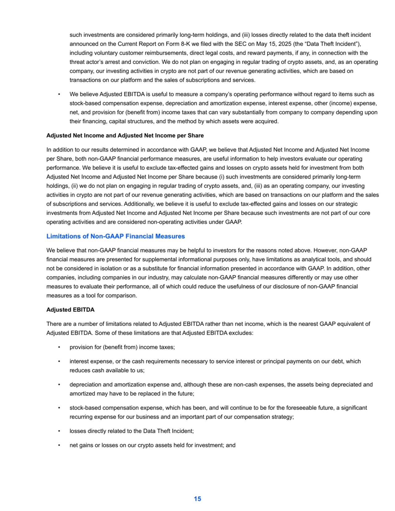 such investments are considered primarily long-term holdings, and (iii) losses directly related to the data theft incident 
announced on the Current Report on Form 8-K we filed with the SEC on May 15, 2025 (the “Data Theft Incident”), 
including voluntary customer reimbursements, direct legal costs, and reward payments, if any, in connection with the 
threat actor’s arrest and conviction. We do not plan on engaging in regular trading of crypto assets, and, as an operating 
company, our investing activities in crypto are not part of our revenue generating activities, which are based on 
transactions on our platform and the sales of subscriptions and services. 
• We believe Adjusted EBITDA is useful to measure a company’s operating performance without regard to items such as 
stock-based compensation expense, depreciation and amortization expense, interest expense, other (income) expense, 
net, and provision for (benefit from) income taxes that can vary substantially from company to company depending upon 
their financing, capital structures, and the method by which assets were acquired.
Adjusted Net Income and Adjusted Net Income per Share
In addition to our results determined in accordance with GAAP, we believe that Adjusted Net Income and Adjusted Net Income 
per Share, both non-GAAP financial performance measures, are useful information to help investors evaluate our operating 
performance. We believe it is useful to exclude tax-effected gains and losses on crypto assets held for investment from both 
Adjusted Net Income and Adjusted Net Income per Share because (i) such investments are considered primarily long-term 
holdings, (ii) we do not plan on engaging in regular trading of crypto assets, and, (iii) as an operating company, our investing 
activities in crypto are not part of our revenue generating activities, which are based on transactions on our platform and the sales 
of subscriptions and services. Additionally, we believe it is useful to exclude tax-effected gains and losses on our strategic 
investments from Adjusted Net Income and Adjusted Net Income per Share because such investments are not part of our core 
operating activities and are considered non-operating activities under GAAP. 
Limitations of Non-GAAP Financial Measures
We believe that non-GAAP financial measures may be helpful to investors for the reasons noted above. However, non-GAAP 
financial measures are presented for supplemental informational purposes only, have limitations as analytical tools, and should 
not be considered in isolation or as a substitute for financial information presented in accordance with GAAP. In addition, other 
companies, including companies in our industry, may calculate non-GAAP financial measures differently or may use other 
measures to evaluate their performance, all of which could reduce the usefulness of our disclosure of non-GAAP financial 
measures as a tool for comparison. 
Adjusted EBITDA
There are a number of limitations related to Adjusted EBITDA rather than net income, which is the nearest GAAP equivalent of 
Adjusted EBITDA. Some of these limitations are that Adjusted EBITDA excludes:
• provision for (benefit from) income taxes;
• interest expense, or the cash requirements necessary to service interest or principal payments on our debt, which 
reduces cash available to us;
• depreciation and amortization expense and, although these are non-cash expenses, the assets being depreciated and 
amortized may have to be replaced in the future;
• stock-based compensation expense, which has been, and will continue to be for the foreseeable future, a significant 
recurring expense for our business and an important part of our compensation strategy;
• losses directly related to the Data Theft Incident;
• net gains or losses on our crypto assets held for investment; and
15