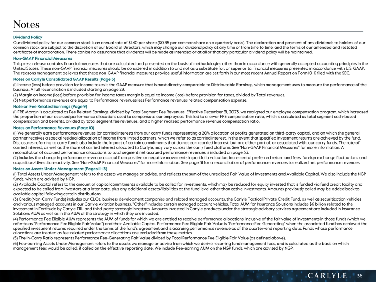 36
Notes
Dividend Policy
Our dividend policy for our common stock is an annual rate of $1.40 per share ($0.35 per common share on a quarterly basis). The declaration and payment of any dividends to holders of our 
common stock are subject to the discretion of our Board of Directors, which may change our dividend policy at any time or from time to time, and the terms of our amended and restated 
certificate of incorporation. There can be no assurance that dividends will be made as intended or at all or that any particular dividend policy will be maintained. 
Non-GAAP Financial Measures
This press release contains financial measures that are calculated and presented on the basis of methodologies other than in accordance with generally accepted accounting principles in the 
United States. These non-GAAP financial measures should be considered in addition to and not as a substitute for, or superior to, financial measures presented in accordance with U.S. GAAP. 
The reasons management believes that these non-GAAP financial measures provide useful information are set forth in our most recent Annual Report on Form 10-K filed with the SEC. 
Notes on Carlyle Consolidated GAAP Results (Page 5)
(1) Income (loss) before provision for income taxes is the GAAP measure that is most directly comparable to Distributable Earnings, which management uses to measure the performance of the 
business. A full reconciliation is included starting on page 29. 
(2) Margin on income (loss) before provision for income taxes margin is equal to Income (loss) before provision for taxes, divided by Total revenues.
(3) Net performance revenues are equal to Performance revenues less Performance revenues related compensation expense.
Note on Fee Related Earnings (Page 9)
(1) FRE Margin is calculated as Fee Related Earnings, divided by Total Segment Fee Revenues. Effective December 31, 2023, we realigned our employee compensation program, which increased 
the proportion of our accrued performance allocations used to compensate our employees. This led to a lower FRE compensation ratio, which is calculated as total segment cash-based 
compensation and benefits, divided by total segment fee revenues, and a higher realized performance revenue compensation ratio.
Notes on Performance Revenues (Page 10)
(1) We generally earn performance revenues (or carried interest) from our carry funds representing a 20% allocation of profits generated on third-party capital, and on which the general 
partner receives a special residual allocation of income from limited partners, which we refer to as carried interest, in the event that specified investment returns are achieved by the fund. 
Disclosures referring to carry funds also include the impact of certain commitments that do not earn carried interest, but are either part of, or associated with, our carry funds. The rate of 
carried interest, as well as the share of carried interest allocated to Carlyle, may vary across the carry fund platform. See “Non-GAAP Financial Measures” for more information. A 
reconciliation of accrued performance allocations to total segment net accrued performance revenues is included on page 33.
(2) Includes the change in performance revenue accrual from positive or negative movements in portfolio valuation, incremental preferred return and fees, foreign exchange fluctuations and 
acquisition/divestiture activity. See “Non-GAAP Financial Measures” for more information. See page 31 for a reconciliation of performance revenues to realized net performance revenues.
Notes on Assets Under Management (Pages 11-13)
(1) Total Assets Under Management refers to the assets we manage or advise, and reflects the sum of the unrealized Fair Value of Investments and Available Capital. We also include the NGP 
funds, which are advised by NGP.
(2) Available Capital refers to the amount of capital commitments available to be called for investments, which may be reduced for equity invested that is funded via fund credit facility and 
expected to be called from investors at a later date, plus any additional assets/liabilities at the fund level other than active investments. Amounts previously called may be added back to 
available capital following certain distributions.
(3) Credit (Non-Carry Funds) includes our CLOs, business development companies and related managed accounts, the Carlyle Tactical Private Credit Fund, as well as securitization vehicles 
and various managed accounts in our Carlyle Aviation business. "Other" includes certain managed account vehicles. Total AUM for Insurance Solutions includes $6 billion related to the 
investment in Fortitude by Carlyle FRL and third-party strategic investors. Amounts invested in Carlyle products under the strategic advisory services agreement are included in Insurance 
Solutions AUM as well as in the AUM of the strategy in which they are invested. 
(4) Performance Fee Eligible AUM represents the AUM of funds for which we are entitled to receive performance allocations, inclusive of the fair value of investments in those funds (which we 
refer to as “Performance Fee Eligible Fair Value”) and their Available Capital. Performance Fee Eligible Fair Value is “Performance Fee Generating” when the associated fund has achieved the 
specified investment returns required under the terms of the fund’s agreement and is accruing performance revenue as of the quarter-end reporting date. Funds whose performance 
allocations are treated as fee-related performance allocations are excluded from these metrics.
(5) The In-Carry Ratio represents Performance Fee-Generating Fair Value divided by Total Performance Fee Eligible Fair Value (as defined above). 
(6) Fee-earning Assets Under Management refers to the assets we manage or advise from which we derive recurring fund management fees, and is calculated as the basis on which 
management fees would be called, if called on the effective reporting date. We include Fee-earning AUM on the NGP funds, which are advised by NGP.
