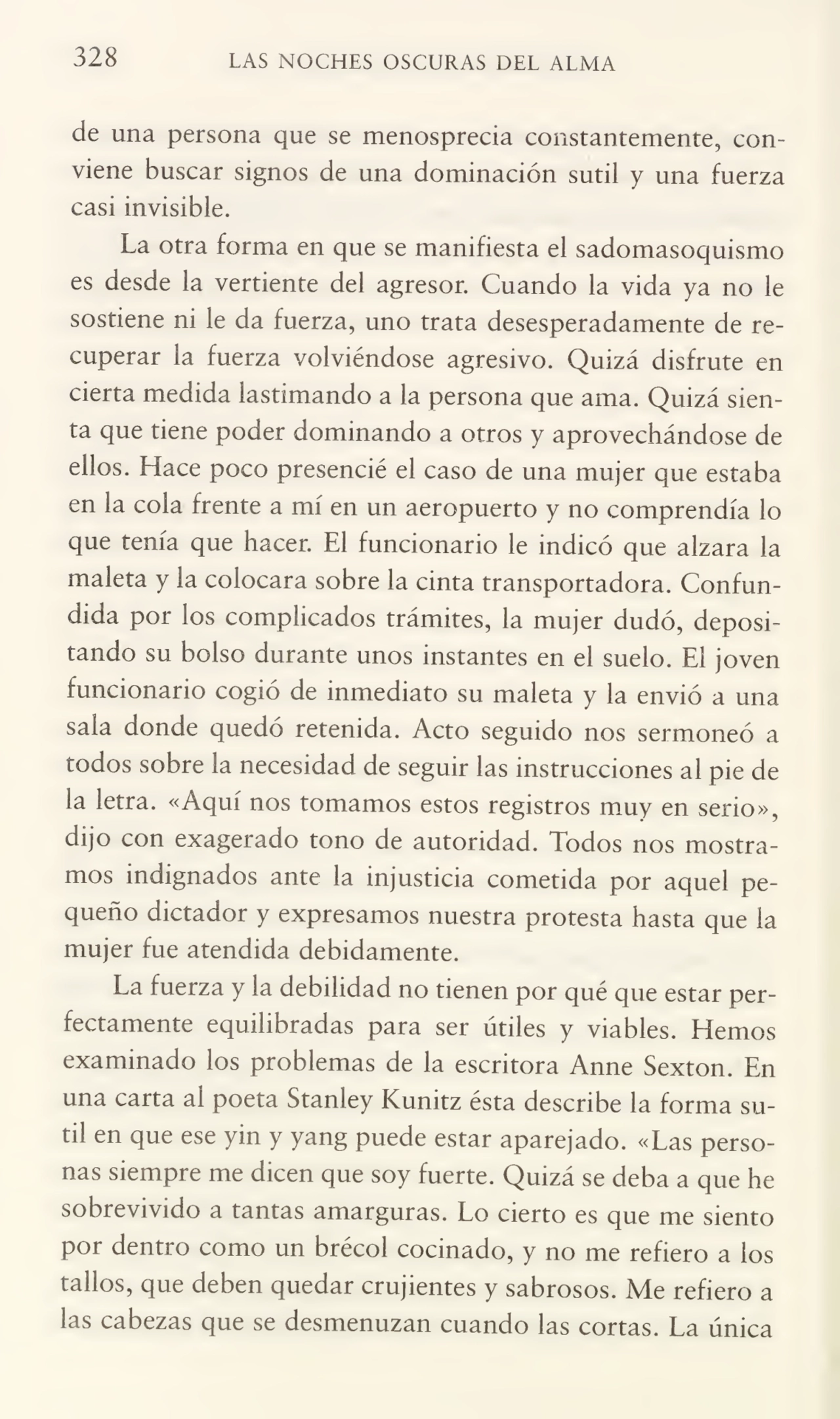 328 LAS NOCHES OSCURAS DEL ALMA
de una persona que se menosprecia constantemente, con¬
viene buscar signos de una dominación sutil y una fuerza
casi invisible.
La otra forma en que se manifiesta el sadomasoquismo
es desde la vertiente del agresor. Cuando la vida ya no le
sostiene ni le da fuerza, uno trata desesperadamente de re¬
cuperar la fuerza volviéndose agresivo. Quizá disfrute en
cierta medida lastimando a la persona que ama. Quizá sien¬
ta que tiene poder dominando a otros y aprovechándose de
ellos. Hace poco presencié el caso de una mujer que estaba
en la cola frente a mí en un aeropuerto y no comprendía lo
que tenía que hacer. El funcionario le indicó que alzara la
maleta y la colocara sobre la cinta transportadora. Confun¬
dida por los complicados trámites, la mujer dudó, deposi¬
tando su bolso durante unos instantes en el suelo. El joven
funcionario cogió de inmediato su maleta y la envió a una
sala donde quedó retenida. Acto seguido nos sermoneó a
todos sobre la necesidad de seguir las instrucciones al pie de
la letra. «Aquí nos tomamos estos registros muy en serio»,
dijo con exagerado tono de autoridad. Todos nos mostra¬
mos indignados ante la injusticia cometida por aquel pe¬
queño dictador y expresamos nuestra protesta hasta que la
mujer fue atendida debidamente.
La fuerza y la debilidad no tienen por qué que estar per¬
fectamente equilibradas para ser útiles y viables. Hemos
examinado los problemas de la escritora Anne Sexton. En
una carta al poeta Stanley Kunitz ésta describe la forma su¬
til en que ese yin y yang puede estar aparejado. «Las perso¬
nas siempre me dicen que soy fuerte. Quizá se deba a que he
sobrevivido a tantas amarguras. Lo cierto es que me siento
por dentro como un brécol cocinado, y no me refiero a los
tallos, que deben quedar crujientes y sabrosos. Me refiero a
las cabezas que se desmenuzan cuando las cortas. La única