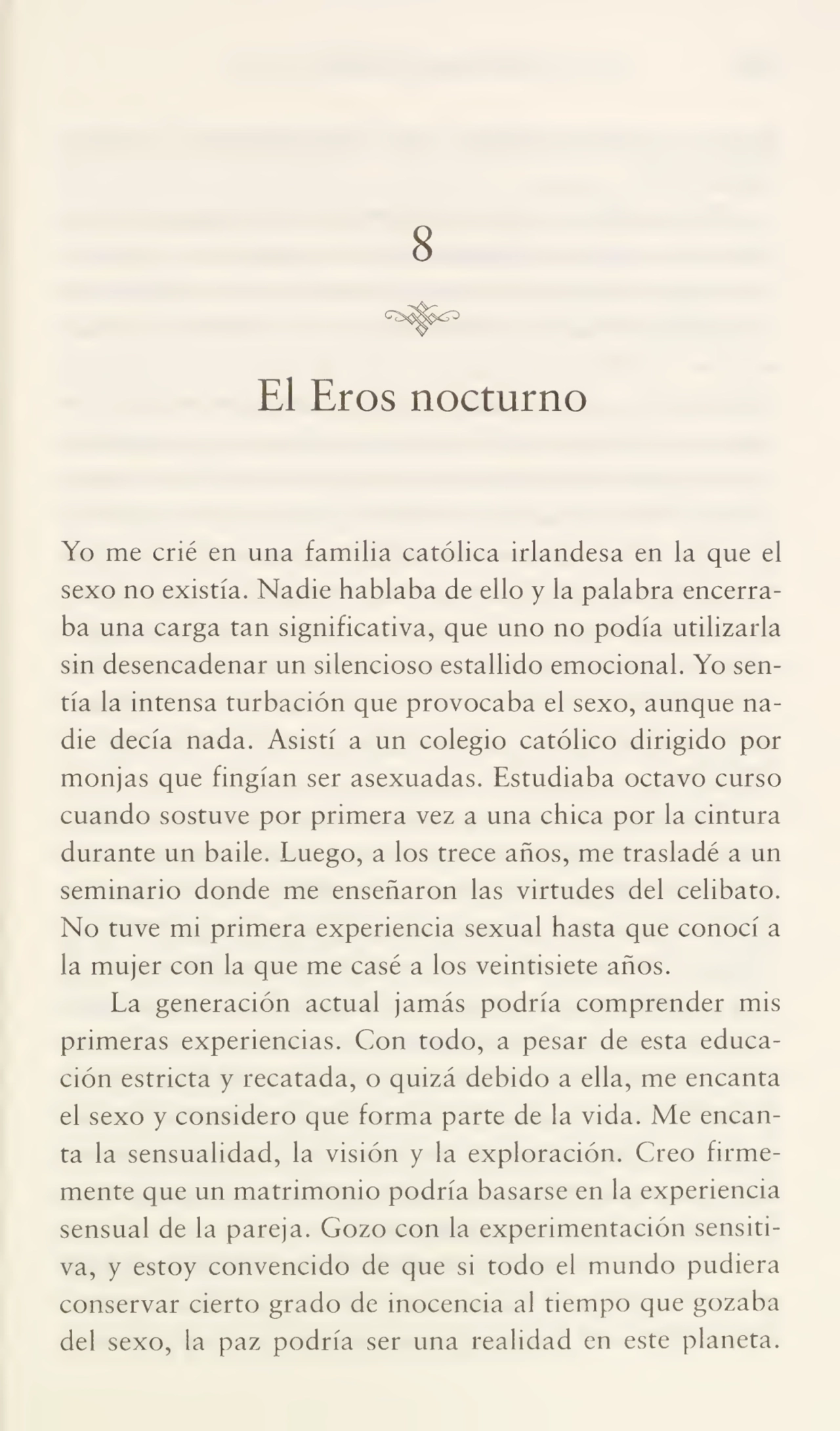 8
El Eros nocturno
Yo me crié en una familia católica irlandesa en la que el
sexo no existía. Nadie hablaba de ello y la palabra encerra¬
ba una carga tan significativa, que uno no podía utilizarla
sin desencadenar un silencioso estallido emocional. Yo sen¬
tía la intensa turbación que provocaba el sexo, aunque na¬
die decía nada. Asistí a un colegio católico dirigido por
monjas que fingían ser asexuadas. Estudiaba octavo curso
cuando sostuve por primera vez a una chica por la cintura
durante un baile. Luego, a los trece años, me trasladé a un
seminario donde me enseñaron las virtudes del celibato.
No tuve mi primera experiencia sexual hasta que conocí a
la mujer con la que me casé a los veintisiete años.
La generación actual jamás podría comprender mis
primeras experiencias. Con todo, a pesar de esta educa¬
ción estricta y recatada, o quizá debido a ella, me encanta
el sexo y considero que forma parte de la vida. Me encan¬
ta la sensualidad, la visión y la exploración. Creo firme¬
mente que un matrimonio podría basarse en la experiencia
sensual de la pareja. Gozo con la experimentación sensiti¬
va, y estoy convencido de que si todo el mundo pudiera
conservar cierto grado de inocencia al tiempo que gozaba
del sexo, la paz podría ser una realidad en este planeta.