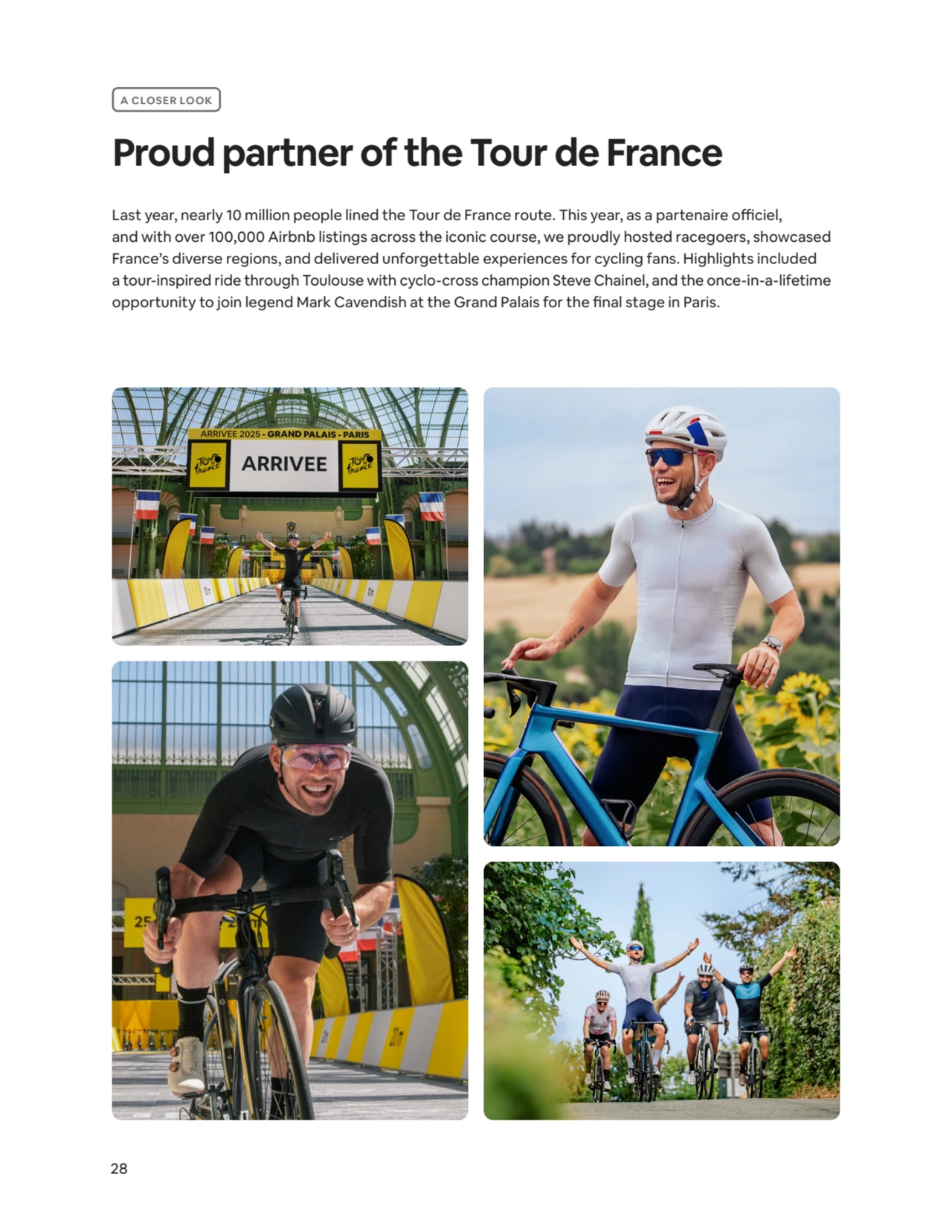 28
A CLOSER LOOK
Proud partner of the Tour de France
Last year, nearly 10 million people lined the Tour de France route. This year, as a partenaire officiel, 
and with over 100,000 Airbnb listings across the iconic course, we proudly hosted racegoers, showcased 
France’s diverse regions, and delivered unforgettable experiences for cycling fans. Highlights included 
a tour-inspired ride through Toulouse with cyclo-cross champion Steve Chainel, and the once-in-a-lifetime 
opportunity to join legend Mark Cavendish at the Grand Palais for the final stage in Paris.