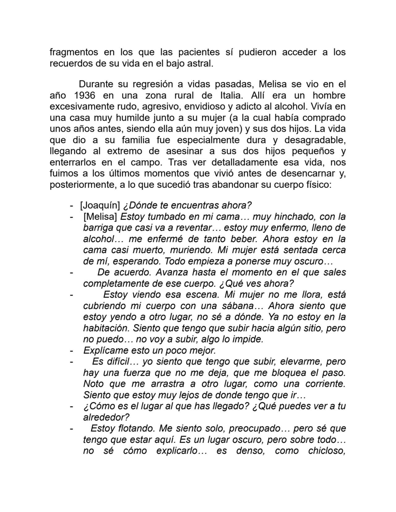 fragmentos en los que las pacientes sí pudieron acceder a los
recuerdos de su vida en el bajo astral.
Durante su regresión a vidas pasadas, Melisa se vio en el
año 1936 en una zona rural de Italia. Allí era un hombre
excesivamente rudo, agresivo, envidioso y adicto al alcohol. Vivía en
una casa muy humilde junto a su mujer (a la cual había comprado
unos años antes, siendo ella aún muy joven) y sus dos hijos. La vida
que dio a su familia fue especialmente dura y desagradable,
llegando al extremo de asesinar a sus dos hijos pequeños y
enterrarlos en el campo. Tras ver detalladamente esa vida, nos
fuimos a los últimos momentos que vivió antes de desencarnar y,
posteriormente, a lo que sucedió tras abandonar su cuerpo físico:
- [Joaquín] ¿Dónde te encuentras ahora?
- [Melisa] Estoy tumbado en mi cama… muy hinchado, con la
barriga que casi va a reventar… estoy muy enfermo, lleno de
alcohol… me enfermé de tanto beber. Ahora estoy en la
cama casi muerto, muriendo. Mi mujer está sentada cerca
de mí, esperando. Todo empieza a ponerse muy oscuro…
- De acuerdo. Avanza hasta el momento en el que sales
completamente de ese cuerpo. ¿Qué ves ahora?
- Estoy viendo esa escena. Mi mujer no me llora, está
cubriendo mi cuerpo con una sábana… Ahora siento que
estoy yendo a otro lugar, no sé a dónde. Ya no estoy en la
habitación. Siento que tengo que subir hacia algún sitio, pero
no puedo… no voy a subir, algo lo impide.
- Explícame esto un poco mejor.
- Es difícil… yo siento que tengo que subir, elevarme, pero
hay una fuerza que no me deja, que me bloquea el paso.
Noto que me arrastra a otro lugar, como una corriente.
Siento que estoy muy lejos de donde tengo que ir…
- ¿Cómo es el lugar al que has llegado? ¿Qué puedes ver a tu
alrededor?
- Estoy flotando. Me siento solo, preocupado… pero sé que
tengo que estar aquí. Es un lugar oscuro, pero sobre todo…
no sé cómo explicarlo… es denso, como chicloso,
