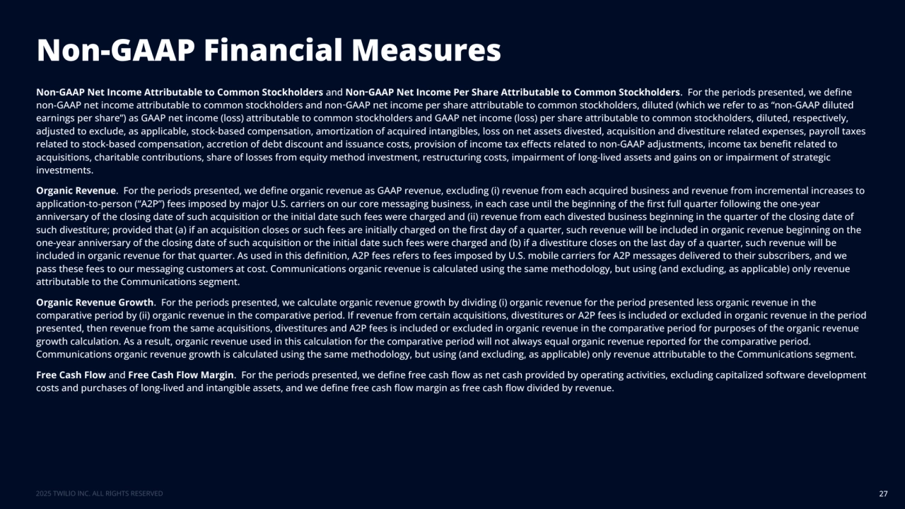 Non-GAAP Financial Measures
27
Non‑GAAP Net Income Attributable to Common Stockholders and Non‑GAAP Net Income Per Share Attributable to Common Stockholders. For the periods presented, we define 
non-GAAP net income attributable to common stockholders and non‑GAAP net income per share attributable to common stockholders, diluted (which we refer to as “non-GAAP diluted 
earnings per share”) as GAAP net income (loss) attributable to common stockholders and GAAP net income (loss) per share attributable to common stockholders, diluted, respectively, 
adjusted to exclude, as applicable, stock-based compensation, amortization of acquired intangibles, loss on net assets divested, acquisition and divestiture related expenses, payroll taxes 
related to stock-based compensation, accretion of debt discount and issuance costs, provision of income tax effects related to non-GAAP adjustments, income tax benefit related to 
acquisitions, charitable contributions, share of losses from equity method investment, restructuring costs, impairment of long-lived assets and gains on or impairment of strategic 
investments.
Organic Revenue. For the periods presented, we define organic revenue as GAAP revenue, excluding (i) revenue from each acquired business and revenue from incremental increases to 
application-to-person (“A2P”) fees imposed by major U.S. carriers on our core messaging business, in each case until the beginning of the first full quarter following the one-year 
anniversary of the closing date of such acquisition or the initial date such fees were charged and (ii) revenue from each divested business beginning in the quarter of the closing date of 
such divestiture; provided that (a) if an acquisition closes or such fees are initially charged on the first day of a quarter, such revenue will be included in organic revenue beginning on the 
one-year anniversary of the closing date of such acquisition or the initial date such fees were charged and (b) if a divestiture closes on the last day of a quarter, such revenue will be 
included in organic revenue for that quarter. As used in this definition, A2P fees refers to fees imposed by U.S. mobile carriers for A2P messages delivered to their subscribers, and we 
pass these fees to our messaging customers at cost. Communications organic revenue is calculated using the same methodology, but using (and excluding, as applicable) only revenue 
attributable to the Communications segment.
Organic Revenue Growth. For the periods presented, we calculate organic revenue growth by dividing (i) organic revenue for the period presented less organic revenue in the 
comparative period by (ii) organic revenue in the comparative period. If revenue from certain acquisitions, divestitures or A2P fees is included or excluded in organic revenue in the period 
presented, then revenue from the same acquisitions, divestitures and A2P fees is included or excluded in organic revenue in the comparative period for purposes of the organic revenue 
growth calculation. As a result, organic revenue used in this calculation for the comparative period will not always equal organic revenue reported for the comparative period. 
Communications organic revenue growth is calculated using the same methodology, but using (and excluding, as applicable) only revenue attributable to the Communications segment.
Free Cash Flow and Free Cash Flow Margin. For the periods presented, we define free cash flow as net cash provided by operating activities, excluding capitalized software development 
costs and purchases of long-lived and intangible assets, and we define free cash flow margin as free cash flow divided by revenue.